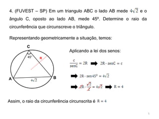 4. (FUVEST – SP) Em um triangulo ABC o lado AB mede          eo
ângulo C, oposto ao lado AB, mede 45º. Determine o raio da
circunferência que circunscreve o triângulo.

Representando geometricamente a situação, temos:
          C
                                Aplicando a lei dos senos:
          45°   R




A                      B




Assim, o raio da circunferência circunscrita é

                                                                  5
 