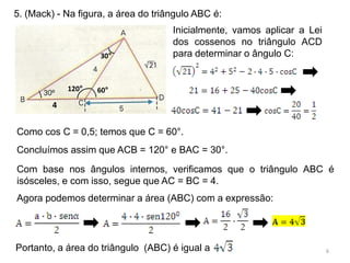 5. (Mack) - Na figura, a área do triângulo ABC é:
                                     Inicialmente, vamos aplicar a Lei
                                     dos cossenos no triângulo ACD
                    30°              para determinar o ângulo C:


             120°   60°
         4


Como cos C = 0,5; temos que C = 60°.
Concluímos assim que ACB = 120° e BAC = 30°.
Com base nos ângulos internos, verificamos que o triângulo ABC é
isósceles, e com isso, segue que AC = BC = 4.
Agora podemos determinar a área (ABC) com a expressão:




Portanto, a área do triângulo (ABC) é igual a                            6
 