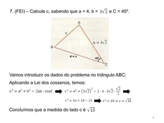 7. (FEI) – Calcule c, sabendo que a = 4, b =    e C = 45º.




                             4=
                                          45°




Vamos introduzir os dados do problema no triângulo ABC:
Aplicando a Lei dos cossenos, temos:




Concluímos que a medida do lado c é
                                                             8
 
