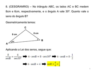 8. (CESGRANRIO) – No triângulo ABC, os lados AC e BC medem
8cm e 6cm, respectivamente, e o ângulo A vale 30º. Quanto vale o
seno do ângulo B?

Geometricamente temos:
               C

                      6 cm
     8 cm


     30°
                             B
A

Aplicando a Lei dos senos, segue que:




                                                                   9
 