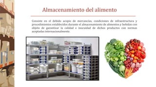 Almacenamiento del alimento
Consiste en el debido acopio de mercancías, condiciones de infraestructura y
procedimientos establecidos durante el almacenamiento de alimentos y bebidas con
objeto de garantizar la calidad e inocuidad de dichos productos con normas
aceptadas internacionalmente.
 