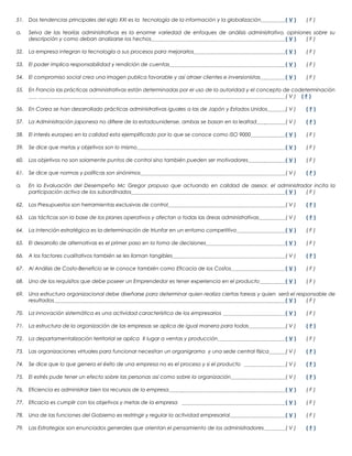 51. Dos tendencias principales del siglo XXI es la tecnología de la información y la globalización
a.

(V)

(F)

Selva de las teorías administrativas es la enorme variedad de enfoques de análisis administrativo, opiniones sobre su
descripción y como deban analizarse los hechos
(V)
(F)

52. La empresa integran la tecnología a sus procesos para mejorarlos

(V)

(F)

53. El poder implica responsabilidad y rendición de cuentas

(V)

(F)

54. El compromiso social crea una imagen publica favorable y así atraer clientes e inversionistas

(V)

(F)

55. En Francia las prácticas administrativas están determinadas por el uso de la autoridad y el concepto de codeterminación
(V) (F)
56. En Corea se han desarrollado prácticas administrativas iguales a las de Japón y Estados Unidos

(V)

(F)

57. La Administración japonesa no difiere de la estadounidense, ambas se basan en la lealtad

(V)

(F)

58. El interés europeo en la calidad esta ejemplificado por lo que se conoce como ISO 9000

(V)

(F)

59. Se dice que metas y objetivos son lo mismo

(V)

(F)

60. Los objetivos no son solamente puntos de control sino también pueden ser motivadores

(V)

(F)

61. Se dice que normas y políticas son sinónimos

(V)

(F)

a.

En la Evaluación del Desempeño Mc Gregor propuso que actuando en calidad de asesor, el administrador incita la
participación activa de los subordinados
(V)
(F)

62. Los Presupuestos son herramientas exclusivas de control

(V)

(F)

63. Las tácticas son la base de los planes operativos y afectan a todas las áreas administrativas

(V)

(F)

64. La intención estratégica es la determinación de triunfar en un entorno competitivo

(V)

(F)

65. El desarrollo de alternativas es el primer paso en la toma de decisiones

(V)

(F)

66. A los factores cualitativos también se les llaman tangibles

(V)

(F)

67. Al Análisis de Costo-Beneficio se le conoce también como Eficacia de los Costos

(V)

(F)

68. Uno de los requisitos que debe poseer un Emprendedor es tener experiencia en el producto

(V)

(F)

69. Una estructura organizacional debe diseñarse para determinar quien realiza ciertas tareas y quien será el responsable de
resultados
(V)
(F)
70. La innovación sistemática es una actividad característica de los empresarios

(V)

(F)

71. La estructura de la organización de las empresas se aplica de igual manera para todas

(V)

(F)

72. La departamentalización territorial se aplica X lugar a ventas y producción

(V)

(F)

73. Las organizaciones virtuales para funcionar necesitan un organigrama y una sede central física

(V)

(F)

74. Se dice que lo que genera el éxito de una empresa no es el proceso y si el producto

(V)

(F)

75. El estrés pude tener un efecto sobre las personas así como sobre la organización

(V)

(F)

76. Eficiencia es administrar bien los recursos de la empresa

(V)

(F)

77. Eficacia es cumplir con los objetivos y metas de la empresa

(V)

(F)

78. Una de las funciones del Gobierno es restringir y regular la actividad empresarial

(V)

(F)

79. Las Estrategias son enunciados generales que orientan el pensamiento de los administradores

(V)

(F)

 