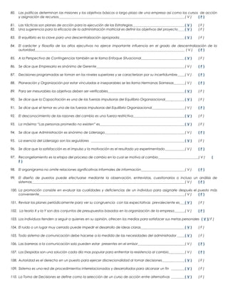 80. Las políticas determinan las misiones y los objetivos básicos a largo plazo de una empresa así como los cursos de acción
y asignación de recursos
(V)
(F)
81. Las tácticas son planes de acción para la ejecución de las Estrategias
82. Una sugerencia para la eficacia de la administración matricial es definir los objetivos del proyecto

(V)
(V)

(F)
(F)

83. El equilibrio es la clave para una descentralización apropiada

(V)

(F)

84. El carácter y filosofía de los altos ejecutivos no ejerce importante influencia en el grado de descentralización de la
autoridad
(V)
(F)
85. A la Perspectiva de Contingencias también se le llama Enfoque Situacional

(V)

(F)

86. Se dice que Empresario es sinónimo de Gerente

(V)

(F)

87. Decisiones programadas se toman en los niveles superiores y se caracterizan por su incertidumbre

(V)

(F)

88. Planeación y Organización por estar vinculadas e inseparables se les llama Hermanas Siamesas

(V)

(F)

89. Para ser mesurables los objetivos deben ser verificables

(V)

(F)

90. Se dice que la Capacitación es una de las fuerzas impulsoras del Equilibrio Organizacional

(V)

(F)

91. Se dice que el temor es una de las fuerzas impulsoras del Equilibrio Organizacional

(V)

(F)

92. El desconocimiento de las razones del cambio es una fuerza restrictiva

(V)

(F)

93. La máxima “Las personas promedio no existen” es

(V)

(F)

94. Se dice que Administración es sinónimo de Liderazgo

(V)

(F)

95. La esencia del Liderazgo son los seguidores

(V)

(F)

96. Se dice que la satisfacción es el impulso y la motivación es el resultado ya experimentado

(V)

(F)

97. Recongelamiento es la etapa del proceso de cambio en la cual se motiva al cambio
F)
98. El organigrama no omite relaciones significativas informales de información

(V)
(V)

(

(F)

99. El diseño de puestos puede efectuarse mediante la observación, entrevistas, cuestionarios o incluso un análisis de
sistemas
(V)
(F)
100. La promoción consiste en evaluar las cualidades y deficiencias de un individuo para asignarle después el puesto más
conveniente
(V)
(F)
101. Revisar los planes periódicamente para ver su congruencia con las expectativas prevaleciente es

(V)

(F)

102. La teoría X y la Y son dos conjuntos de presupuestos basados en la organización de la empresa

(V)

(F)

103. Los individuos tienden a seguir a quienes en su opinión, ofrecen los medios para satisfacer sus metas personales ( V )( F )
104. El ruido o un lugar muy cerrado puede impedir el desarrollo de ideas claras

(V)

(F)

105. Todo sistema de comunicación debe hacerse a la medida de las necesidades del administrador

(V)

(F)

106. Las barreras a la comunicación solo pueden estar presentes en el emisor

(V)

(F)

107. Los Despidos son una solución cada día mas popular para enfrentar la resistencia al cambio

(V)

(F)

108. Autoridad es el derecho en un puesto para ejercer discrecionalidad al tomar decisiones

(V)

(F)

109. Sistema es una red de procedimientos interrelacionados y desarrollados para alcanzar un fin

(V)

(F)

110. La Toma de Decisiones se define como la selección de un curso de acción entre alternativas

(V)

(F)

 