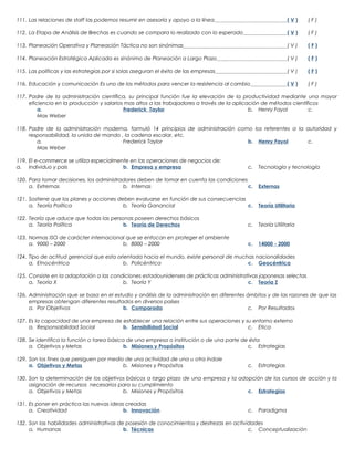 111. Las relaciones de staff las podemos resumir en asesoría y apoyo a la línea

(V)

(F)

112. La Etapa de Análisis de Brechas es cuando se compara lo realizado con lo esperado

(V)

(F)

113. Planeación Operativa y Planeación Táctica no son sinónimas

(V)

(F)

114. Planeación Estratégica Aplicada es sinónimo de Planeación a Largo Plazo

(V)

(F)

115. Las políticas y las estrategias por si solas aseguran el éxito de las empresas

(V)

(F)

116. Educación y comunicación Es uno de los métodos para vencer la resistencia al cambio

(V)

(F)

117. Padre de la administración científica, su principal función fue la elevación de la productividad mediante una mayor
eficiencia en la producción y salarios mas altos a las trabajadores a través de la aplicación de métodos científicos
a.
Frederick Taylor
b. Henry Fayol
c.
Max Weber
118. Padre de la administración moderna, formuló 14 principios de administración como los referentes a la autoridad y
responsabilidad, la unida de mando , la cadena escalar, etc.
a.
Frederick Taylor
b. Henry Fayol
c.
Max Weber
119. El e-commerce se utiliza especialmente en las operaciones de negocios de:
a. Individuo y pais
b. Empresa y empresa

c.

Tecnología y tecnología

120. Para tomar decisiones, los administradores deben de tomar en cuenta las condiciones
a. Extremas
b. Internas
c.

Externas

121. Sostiene que los planes y acciones deben evaluarse en función de sus consecuencias
a. Teoría Política
b. Teoría Ganancial
c.

Teoría Utilitaria

122. Teoría que aduce que todas las personas poseen derechos básicos
a. Teoría Política
b. Teoría de Derechos

c.

Teoría Utilitaria

123. Normas ISO de carácter internacional que se enfocan en proteger el ambiente
a. 9000 – 2000
b. 8000 – 2000

c.

14000 - 2000

124. Tipo de actitud gerencial que esta orientada hacia el mundo, existe personal de muchas nacionalidades
a. Etnocéntrica
b. Policéntrica
c. Geocéntrica
125. Consiste en la adaptación a las condiciones estadounidenses de prácticas administrativas japonesas selectas
a. Teoría X
b. Teoría Y
c. Teoría Z
126. Administración que se basa en el estudio y análisis de la administración en diferentes ámbitos y de las razones de que las
empresas obtengan diferentes resultados en diversos países
a. Por Objetivos
b. Comparada
c. Por Resultados
127. Es la capacidad de una empresa de establecer una relación entre sus operaciones y su entorno externo
a. Responsabilidad Social
b. Sensibilidad Social
c. Etica
128. Se identifica la función o tarea básica de una empresa o institución o de una parte de ésta
a. Objetivos y Metas
b. Misiones y Propósitos
c. Estrategias
129. Son los fines que persiguen por medio de una actividad de una u otra índole
a. Objetivos y Metas
b. Misiones y Propósitos

c.

Estrategias

130. Son la determinación de los objetivos básicos a largo plazo de una empresa y la adopción de los cursos de acción y la
asignación de recursos necesarios para su cumplimiento
a. Objetivos y Metas
b. Misiones y Propósitos
c. Estrategias
131. Es poner en práctica las nuevas ideas creadas
a. Creatividad
b. Innovación

c.

Paradigma

132. Son las habilidades administrativas de posesión de conocimientos y destrezas en actividades
a. Humanas
b. Técnicas
c. Conceptualización

 