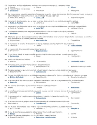 133. Desarrolla la teoría basándose en: estímulo – respuesta – consecuencia – respuesta futura
a. Maslow
b. Alderfer
c. Skinner
134. Es el desarrollo de nuevas ideas
a. Creatividad
b. Innovación
c. Paradigmas
135. Son conjuntos de supuestos sobre la naturaleza de la gente y que afectaran de distinta manera el modo en que los
administradores realizan sus funciones, fue creada por Douglas McGregor
a. Teoría de la Jerarquía
b. Teoría X y Y
c. Motivación-Higiene
136. Herramienta de diagnóstico que se basa en la tasa de crecimiento y su posición competitiva relativa
a. Matriz de Portafolio
b. Matriz Tows
c. Matriz FODA
137. Herramienta de diagnóstico que se basa en el análisis de los componentes externos e internos de la organización
a. Matriz de Portafolio
b. Matriz TOWS
c. Matriz de Entornos
138. Cosiste en la determinación del propósito y los objetivos básicos a largo plazo de una empresa
a. Estrategias
b. Visión Empresarial
c. Políticas
139. Estrategias que son diseñadas para orientar a los administradores en el suministro de productos o servicios a los clientes y
en la persuasión de los clientes para que compren
a. Empresariales
b. Mercadotecnia
c. Competitivas
140. En el proceso de la toma de decisiones es algo que obstaculiza el cumplimiento de un objetivo
a. Obstáculo
b. Criterio
c. Factor Limitante
141. La importancia de una decisión depende del grado de
a. Creatividad
b. Responsabilidad

c.

Experimentación

142. Condición en donde se tiene razonable seguridad de lo que ocurrirá una vez tomada una decisión
a. Certidumbre
b. Riesgo
c. Incertidumbre
143. Ultima fase del proceso creativo
a. Intuición

b. Discernimiento

144. Factores que influyen en el tramo estrecho de administración
a. Escasa capacitación
b. Reuniones eficaces

c.

Formulación Lógica

c.

Administradores capacitados

145. Tipo de organigrama que solo muestra la estructura de un departamento o sección de la empresa
a. Departamental
b. Suplementario
c. Específico
146. Proceso de dividir el trabajo en actividades que puedan desempeñar lógica y cómodamente individuos o grupos
a. División del Trabajo
b. Especialización
c. Departamentalización
147. Se le conoce así a la elección de los candidatos de dentro o fuera de la organización para ocupar un puesto.
a. Selección
b. Reclutamiento
c. Contratación
148. Son cosas que inducen a los individuos a alcanzar un alto desempeño
a. Regalos
b. Castigos

c.

Motivadores

149. La otra fase del proceso administrativo que se le conoce como la hermana siamesa de la planificación es
a. Dirección
b. Control
c. Organización
150. Es el proceso atraer candidatos para llenar las vacantes disponibles en la organización
a. Selección
b. Reclutamiento
c.

Contratación

151. Se le conoce como el poder que tienen los empleados de tomar decisiones a todo nivel
a. Benchmarking
b. Empowerment
c.

Outsourcing

152. Son Pruebas las diseñadas para medir la capacidad mental y someter a prueba la memoria
a. Vocacionales
b. Personalidad
c. Inteligencia
153. Es una de las otras preocupaciones adicionales en la selección y contratación
a. Tiempo
b. Personas
154. Sistema de medir el desempeño a partir de objetivos preestablecidos
a. Evaluación de RRHH
b. Desempeño como Gerentes

c.

Capital

c.

Ninguna

 