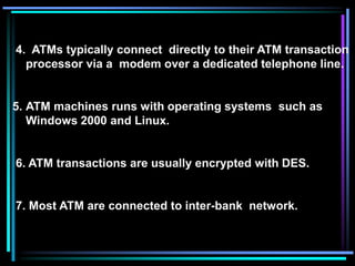 4. ATMs typically connect directly to their ATM transaction
processor via a modem over a dedicated telephone line.
5. ATM machines runs with operating systems such as
Windows 2000 and Linux.
6. ATM transactions are usually encrypted with DES.
7. Most ATM are connected to inter-bank network.
 