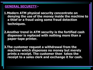 GENERAL SECURITY:-
1.Modern ATM physical security concentrate on
denying the use of the money inside the machine to
a thief or a fraud using some fraud detection
techniques.
2.Another trend in ATM security is the fortified cash
dispenser is replaced with nothing more than a
paper-tape printer.
3.The customer request a withdrawal from the
machine which dispenses no money but merely
prints a receipt. The customer then takes the
receipt to a sales clerk and exchange it for cash.
 
