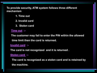 To provide security, ATM system follows three different
mechanism
1. Time out
2. Invalid card
3. Stolen card
Time out :-
The customer may fail to enter the PIN within the allowed
time limit then the card is returned.
Invalid card :-
The card is not recognized and it is returned .
Stolen card :-
The card is recognized as a stolen card and is retained by
the machine.
 