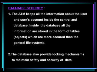 DATABASE SECURITY :
1. The ATM keeps all the information about the user
and user’s account inside the centralized
database. Inside the database all the
information are stored in the form of tables
(objects) which are more secured than the
general file systems.
2.The database also provide locking mechanisms
to maintain safety and security of data.
 