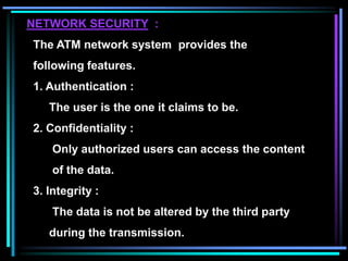 NETWORK SECURITY :
The ATM network system provides the
following features.
1. Authentication :
The user is the one it claims to be.
2. Confidentiality :
Only authorized users can access the content
of the data.
3. Integrity :
The data is not be altered by the third party
during the transmission.
 