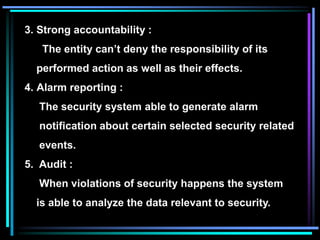 3. Strong accountability :
The entity can’t deny the responsibility of its
performed action as well as their effects.
4. Alarm reporting :
The security system able to generate alarm
notification about certain selected security related
events.
5. Audit :
When violations of security happens the system
is able to analyze the data relevant to security.
 