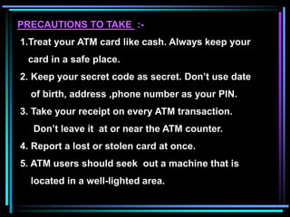 PRECAUTIONS TO TAKE :-
1.Treat your ATM card like cash. Always keep your
card in a safe place.
2. Keep your secret code as secret. Don’t use date
of birth, address ,phone number as your PIN.
3. Take your receipt on every ATM transaction.
Don’t leave it at or near the ATM counter.
4. Report a lost or stolen card at once.
5. ATM users should seek out a machine that is
located in a well-lighted area.
 