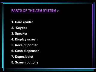 PARTS OF THE ATM SYSTEM :-
1. Card reader
2. Keypad
3. Speaker
4. Display screen
5. Receipt printer
6. Cash dispenser
7. Deposit slot
8. Screen buttons
 