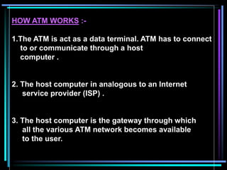 HOW ATM WORKS :-
1.The ATM is act as a data terminal. ATM has to connect
to or communicate through a host
computer .
2. The host computer in analogous to an Internet
service provider (ISP) .
3. The host computer is the gateway through which
all the various ATM network becomes available
to the user.
 