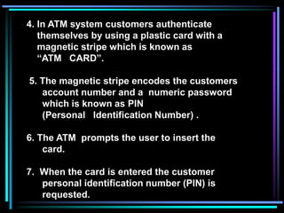 4. In ATM system customers authenticate
themselves by using a plastic card with a
magnetic stripe which is known as
“ATM CARD”.
5. The magnetic stripe encodes the customers
account number and a numeric password
which is known as PIN
(Personal Identification Number) .
6. The ATM prompts the user to insert the
card.
7. When the card is entered the customer
personal identification number (PIN) is
requested.
 