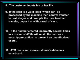 8. The customer inputs his or her PIN.
9. If the card is a valid card which can be
processed by the machine then control transfer
to next stages and prompts the user to either
transfer, deposit or withdrawal of cash.
10. If the number entered incorrectly several times
in a row most ATMs will retain the card as a
security precaution to prevent an unauthorized
users .
11. ATM reads and store customer’s data on a
smart card.
 