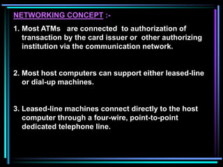 NETWORKING CONCEPT :-
1. Most ATMs are connected to authorization of
transaction by the card issuer or other authorizing
institution via the communication network.
2. Most host computers can support either leased-line
or dial-up machines.
3. Leased-line machines connect directly to the host
computer through a four-wire, point-to-point
dedicated telephone line.
 