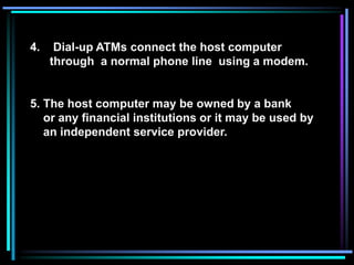 4. Dial-up ATMs connect the host computer
through a normal phone line using a modem.
5. The host computer may be owned by a bank
or any financial institutions or it may be used by
an independent service provider.
 