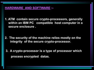 HARDWARE AND SOFTWARE :-
1. ATM contain secure crypto-processors, generally
within an IBM PC compatible host computer in a
secure enclosure .
2. The security of the machine relies mostly on the
integrity of the secure crypto-processor.
3. A crypto-processor is a type of processor which
process encrypted datas.
 