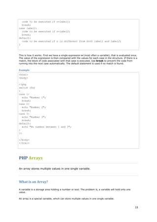 13 
code to be executed if n=label1; break; case label2: code to be executed if n=label2; break; default: code to be executed if n is different from both label1 and label2; } 
This is how it works: First we have a single expression n (most often a variable), that is evaluated once. The value of the expression is then compared with the values for each case in the structure. If there is a match, the block of code associated with that case is executed. Use break to prevent the code from running into the next case automatically. The default statement is used if no match is found. 
Example 
<html> <body> <?php switch ($x) { case 1: echo "Number 1"; break; case 2: echo "Number 2"; break; case 3: echo "Number 3"; break; default: echo "No number between 1 and 3"; } ?> </body> </html> 
PHP Arrays 
An array stores multiple values in one single variable. 
What is an Array? 
A variable is a storage area holding a number or text. The problem is, a variable will hold only one value. 
An array is a special variable, which can store multiple values in one single variable.  