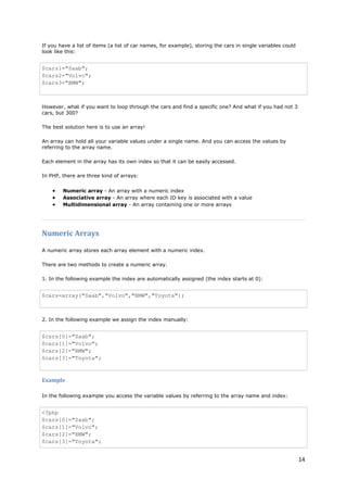 14 
If you have a list of items (a list of car names, for example), storing the cars in single variables could look like this: 
$cars1="Saab"; $cars2="Volvo"; $cars3="BMW"; 
However, what if you want to loop through the cars and find a specific one? And what if you had not 3 cars, but 300? 
The best solution here is to use an array! 
An array can hold all your variable values under a single name. And you can access the values by referring to the array name. 
Each element in the array has its own index so that it can be easily accessed. 
In PHP, there are three kind of arrays: 
• Numeric array - An array with a numeric index 
• Associative array - An array where each ID key is associated with a value 
• Multidimensional array - An array containing one or more arrays 
Numeric Arrays 
A numeric array stores each array element with a numeric index. 
There are two methods to create a numeric array. 
1. In the following example the index are automatically assigned (the index starts at 0): 
$cars=array("Saab","Volvo","BMW","Toyota"); 
2. In the following example we assign the index manually: 
$cars[0]="Saab"; $cars[1]="Volvo"; $cars[2]="BMW"; $cars[3]="Toyota"; 
Example 
In the following example you access the variable values by referring to the array name and index: 
<?php $cars[0]="Saab"; $cars[1]="Volvo"; $cars[2]="BMW"; $cars[3]="Toyota";  