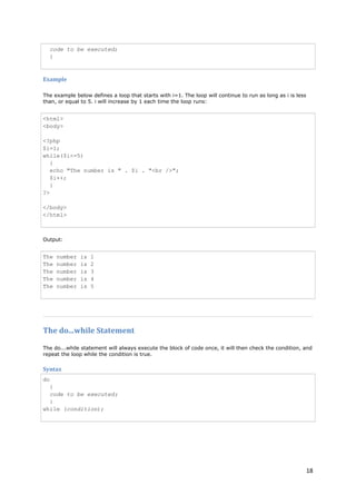 18 
code to be executed; } 
Example 
The example below defines a loop that starts with i=1. The loop will continue to run as long as i is less than, or equal to 5. i will increase by 1 each time the loop runs: 
<html> <body> <?php $i=1; while($i<=5) { echo "The number is " . $i . "<br />"; $i++; } ?> </body> </html> 
Output: 
The number is 1 The number is 2 The number is 3 The number is 4 The number is 5 
The do...while Statement 
The do...while statement will always execute the block of code once, it will then check the condition, and repeat the loop while the condition is true. 
Syntax 
do{ code to be executed; } while (condition);  