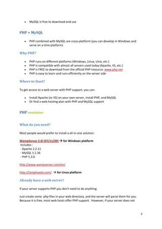 2 
• MySQL is free to download and use 
PHP + MySQL 
• PHP combined with MySQL are cross-platform (you can develop in Windows and serve on a Unix platform) 
Why PHP? 
• PHP runs on different platforms (Windows, Linux, Unix, etc.) 
• PHP is compatible with almost all servers used today (Apache, IIS, etc.) 
• PHP is FREE to download from the official PHP resource: www.php.net 
• PHP is easy to learn and runs efficiently on the server side 
Where to Start? 
To get access to a web server with PHP support, you can: 
• Install Apache (or IIS) on your own server, install PHP, and MySQL 
• Or find a web hosting plan with PHP and MySQL support 
PHP Installation 
What do you need? 
Most people would prefer to install a all-in-one solution: 
WampServer 2.0i [07/11/09]  for Windows platform Includes : - Apache 2.2.11 - MySQL 5.1.36 - PHP 5.3.0 
http://www.wampserver.com/en/ 
http://lamphowto.com/  for Linux platform 
Already have a web server? 
If your server supports PHP you don't need to do anything. 
Just create some .php files in your web directory, and the server will parse them for you. Because it is free, most web hosts offer PHP support. However, if your server does not  