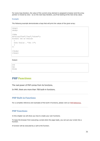 21 
For every loop iteration, the value of the current array element is assigned to $value (and the array pointer is moved by one) - so on the next loop iteration, you'll be looking at the next array value. 
Example 
The following example demonstrates a loop that will print the values of the given array: 
<html> <body> <?php $x=array("one","two","three"); foreach ($x as $value) { echo $value . "<br />"; } ?> </body> </html> 
Output: 
one two three 
PHP Functions 
The real power of PHP comes from its functions. 
In PHP, there are more than 700 built-in functions. 
PHP Built-in Functions 
For a complete reference and examples of the built-in functions, please visit our PHP Reference. 
PHP Functions 
In this chapter we will show you how to create your own functions. 
To keep the browser from executing a script when the page loads, you can put your script into a function. 
A function will be executed by a call to the function.  