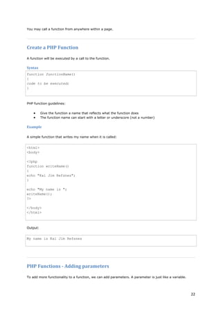 22 
You may call a function from anywhere within a page. 
Create a PHP Function 
A function will be executed by a call to the function. 
Syntax 
function functionName() { code to be executed; } 
PHP function guidelines: 
• Give the function a name that reflects what the function does 
• The function name can start with a letter or underscore (not a number) 
Example 
A simple function that writes my name when it is called: 
<html> <body> <?php function writeName() { echo "Kai Jim Refsnes"; } echo "My name is "; writeName(); ?> </body> </html> 
Output: 
My name is Kai Jim Refsnes 
PHP Functions - Adding parameters 
To add more functionality to a function, we can add parameters. A parameter is just like a variable.  