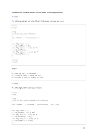 23 
Parameters are specified after the function name, inside the parentheses. 
Example 1 
The following example will write different first names, but equal last name: 
<html> <body> <?php function writeName($fname) { echo $fname . " Refsnes.<br />"; } echo "My name is "; writeName("Kai Jim"); echo "My sister's name is "; writeName("Hege"); echo "My brother's name is "; writeName("Stale"); ?> </body> </html> 
Output: 
My name is Kai Jim Refsnes. My sister's name is Hege Refsnes. My brother's name is Stale Refsnes. 
Example 2 
The following function has two parameters: 
<html> <body> <?php function writeName($fname,$punctuation) { echo $fname . " Refsnes" . $punctuation . "<br />"; } echo "My name is "; writeName("Kai Jim","."); echo "My sister's name is "; writeName("Hege","!"); echo "My brother's name is "; writeName("Ståle","?"); ?>  