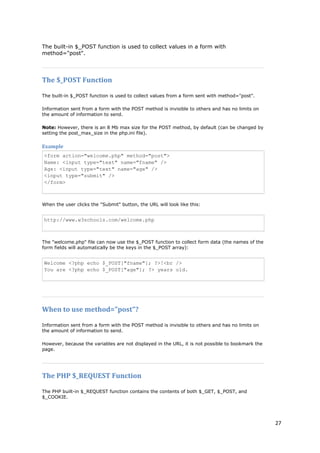 27 
The built-in $_POST function is used to collect values in a form with method="post". 
The $_POST Function 
The built-in $_POST function is used to collect values from a form sent with method="post". 
Information sent from a form with the POST method is invisible to others and has no limits on the amount of information to send. 
Note: However, there is an 8 Mb max size for the POST method, by default (can be changed by setting the post_max_size in the php.ini file). 
Example 
<form action="welcome.php" method="post"> Name: <input type="text" name="fname" /> Age: <input type="text" name="age" /> <input type="submit" /> </form> 
When the user clicks the "Submit" button, the URL will look like this: 
http://www.w3schools.com/welcome.php 
The "welcome.php" file can now use the $_POST function to collect form data (the names of the form fields will automatically be the keys in the $_POST array): 
Welcome <?php echo $_POST["fname"]; ?>!<br /> You are <?php echo $_POST["age"]; ?> years old. 
When to use method="post"? 
Information sent from a form with the POST method is invisible to others and has no limits on the amount of information to send. 
However, because the variables are not displayed in the URL, it is not possible to bookmark the page. 
The PHP $_REQUEST Function 
The PHP built-in $_REQUEST function contains the contents of both $_GET, $_POST, and $_COOKIE.  
