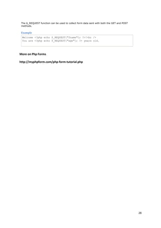 28 
The $_REQUEST function can be used to collect form data sent with both the GET and POST methods. 
Example 
Welcome <?php echo $_REQUEST["fname"]; ?>!<br /> You are <?php echo $_REQUEST["age"]; ?> years old. 
More on Php Forms 
http://myphpform.com/php-form-tutorial.php 
