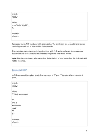 4 
<html> <body> <?php echo "Hello World"; ?> </body> </html> 
Each code line in PHP must end with a semicolon. The semicolon is a separator and is used to distinguish one set of instructions from another. 
There are two basic statements to output text with PHP: echo and print. In the example above we have used the echo statement to output the text "Hello World". 
Note: The file must have a .php extension. If the file has a .html extension, the PHP code will not be executed. 
Comments in PHP 
In PHP, we use // to make a single-line comment or /* and */ to make a large comment block. 
<html> <body> <?php //This is a comment /* This is a comment block */ ?> </body> </html>  