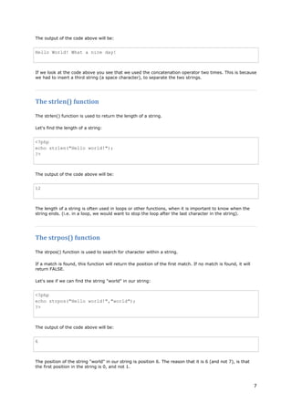 7 
The output of the code above will be: 
Hello World! What a nice day! 
If we look at the code above you see that we used the concatenation operator two times. This is because we had to insert a third string (a space character), to separate the two strings. 
The strlen() function 
The strlen() function is used to return the length of a string. 
Let's find the length of a string: 
<?php echo strlen("Hello world!"); ?> 
The output of the code above will be: 
12 
The length of a string is often used in loops or other functions, when it is important to know when the string ends. (i.e. in a loop, we would want to stop the loop after the last character in the string). 
The strpos() function 
The strpos() function is used to search for character within a string. 
If a match is found, this function will return the position of the first match. If no match is found, it will return FALSE. 
Let's see if we can find the string "world" in our string: 
<?php echo strpos("Hello world!","world"); ?> 
The output of the code above will be: 
6 
The position of the string "world" in our string is position 6. The reason that it is 6 (and not 7), is that the first position in the string is 0, and not 1.  