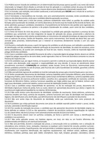 10
5.2.6 Poderá ocorrer inclusão de candidato em um determinado local de provas apenas quando o seu nome não estiver
relacionado na listagem oficial afixada na entrada do local de aplicação e o candidato estiver de posse do Cartão de
Confirmação de Inscrição (CCI), atestando que o mesmo deveria estar devidamente relacionado naquele local.
5.2.6.1 A inclusão, caso realizada, terá caráter condicional, e será analisada pelo IDECAN com o intuito de se verificar a
pertinência da referida inscrição.
5.2.6.2 Constatada a improcedência da inscrição, esta será automaticamente cancelada, sendo considerados nulos
todos os atos dela decorrentes, ainda que o candidato obtenha aprovação nas provas.
5.2.7 No horário fixado para o início das provas, conforme estabelecido neste Edital, os portões da unidade serão
fechados pelo Coordenador da Unidade, em estrita observância do horário local do Estado do Rio Grande do Norte, não
sendo admitidos quaisquer candidatos retardatários. O procedimento de fechamento dos portões será registrado em
ata, sendo colhida a assinatura do porteiro e do próprio Coordenador da unidade, assim como de dois candidatos,
testemunhas do fato.
5.2.7.1 Antes do horário de início das provas, o responsável na unidade pela aplicação requisitará a presença de dois
candidatos que, juntamente com dois integrantes da equipe de aplicação das provas, presenciarão a abertura da
embalagem de segurança onde estarão acondicionados os instrumentos de avaliação (envelopes de segurança lacrados
com os cadernos de provas, Cartões de Respostas, entre outros instrumentos). Será lavrada ata desse fato, que será
assinada pelos presentes, testemunhando que o material se encontrava devidamente lacrado e com seu sigilo
preservado.
5.2.8 Durante a realização das provas, a partir do ingresso do candidato na sala de provas, será adotado o procedimento
de identificação civil dos candidatos mediante verificação do documento de identidade, da coleta da assinatura, entre
outros procedimentos, de acordo com orientações do fiscal de sala. Haverá, inclusive, coleta da impressão digital do
polegar direito dos candidatos.
5.2.8.1 Caso o candidato esteja impedido fisicamente de colher a impressão digital do polegar direito, deverá ser colhida
a digital do polegar esquerdo ou de outro dedo, sendo registrado o fato no Termo de Ocorrência constante na Lista de
Presença da respectiva sala.
5.2.8.2 Os candidatos que, por algum motivo, se recusarem a permitir a coleta de sua impressão digital, deverão assinar
três vezes uma declaração onde assumem a responsabilidade por essa decisão. A recusa ao atendimento deste
procedimento acarretará a ELIMINAÇÃO do candidato, sendo lavrado Termo de Ocorrência, testemunhado pelos
demais candidatos presentes na sala de provas, pelo fiscal da sala e pelo Coordenador da Unidade, garantido o direito
ao contraditório e à ampla defesa.
5.2.9 Não será admitido ingresso de candidato no local de realização das provas após o horário fixado para o seu início.
5.2.10 Serão considerados documentos de identidade: carteiras expedidas pelos Comandos Militares, pelas Secretarias
de Segurança Pública, pelos Institutos de Identificação e pelos Corpos de Bombeiros Militares; carteiras expedidas pelos
órgãos fiscalizadores de exercício profissional (ordens, conselhos etc.); passaporte; certificado de reservista; carteiras
funcionais do Ministério Público; carteiras funcionais expedidas por órgão público que, por lei federal, tenham valor
legal como identidade; carteira de trabalho; carteira nacional de habilitação (modelo com foto).
5.2.10.1 Caso o candidato esteja impossibilitado de apresentar, no dia de realização das provas, documento de
identidade original por motivo de perda, furto ou roubo, deverá ser apresentado documento que ateste o registro da
ocorrência em órgão policial expedido há, no máximo, 30 (trinta) dias.
5.2.10.2 Não serão aceitos como documentos de identidade: certidões de nascimento, títulos eleitorais, carteiras de
motorista (modelo sem foto), carteiras de estudante, carteiras funcionais sem valor de identidade nem documentos
ilegíveis, não identificáveis e/ou danificados, que definitivamente não identifiquem o portador do documento.
5.2.10.3 Não será aceita cópia do documento de identidade, ainda que autenticada, bem como protocolo de
documento.
5.2.10.4 Candidato que esteja portando documento com prazo de validade expirado poderá realizar a prova, sendo,
contudo, submetido à identificação especial.
5.2.10.5 Por ocasião da realização das provas, o candidato que não apresentar documento de identidade original, na
forma definida no subitem 5.2.10 ou não apresentar o boletim de ocorrência conforme especificações do subitem
5.2.10.1 deste Edital, não fará as provas e será automaticamente excluído do Concurso Público.
5.2.10.6 O documento deverá estar em perfeitas condições, de forma a permitir com clareza a identificação do
candidato e sua assinatura.
5.2.10.7 Não serão aplicadas provas, em hipótese alguma, em local, em data ou em horário diferentes dos
predeterminados em Edital ou em eventual Comunicado.
5.2.11 Não será permitida, durante a realização das provas, a comunicação entre os candidatos nem a utilização de
calculadoras e/ou similares, livros, anotações, impressos ou qualquer outro material de consulta, protetor auricular,
lápis, borracha ou corretivo. Especificamente, não será permitido o candidato ingressar na sala de provas sem o devido
recolhimento, com respectiva identificação, dos seguintes equipamentos: bip, telefone celular, walkman, agenda
eletrônica, notebook, palmtop, ipod, ipad, tablet, smartphone, mp3, mp4, receptor, gravador, calculadora, câmera
 