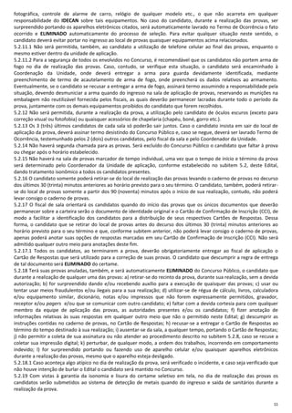 11
fotográfica, controle de alarme de carro, relógio de qualquer modelo etc., o que não acarreta em qualquer
responsabilidade do IDECAN sobre tais equipamentos. No caso do candidato, durante a realização das provas, ser
surpreendido portando os aparelhos eletrônicos citados, será automaticamente lavrado no Termo de Ocorrência o fato
ocorrido e ELIMINADO automaticamente do processo de seleção. Para evitar qualquer situação neste sentido, o
candidato deverá evitar portar no ingresso ao local de provas quaisquer equipamentos acima relacionados.
5.2.11.1 Não será permitida, também, ao candidato a utilização de telefone celular ao final das provas, enquanto o
mesmo estiver dentro da unidade de aplicação.
5.2.11.2 Para a segurança de todos os envolvidos no Concurso, é recomendável que os candidatos não portem arma de
fogo no dia de realização das provas. Caso, contudo, se verifique esta situação, o candidato será encaminhado à
Coordenação da Unidade, onde deverá entregar a arma para guarda devidamente identificada, mediante
preenchimento de termo de acautelamento de arma de fogo, onde preencherá os dados relativos ao armamento.
Eventualmente, se o candidato se recusar a entregar a arma de fogo, assinará termo assumindo a responsabilidade pela
situação, devendo desmuniciar a arma quando do ingresso na sala de aplicação de provas, reservando as munições na
embalagem não reutilizável fornecida pelos fiscais, as quais deverão permanecer lacradas durante todo o período da
prova, juntamente com os demais equipamentos proibidos do candidato que forem recolhidos.
5.2.12 Não será permitida, durante a realização da prova, a utilização pelo candidato de óculos escuros (exceto para
correção visual ou fotofobia) ou quaisquer acessórios de chapelaria (chapéu, boné, gorro etc.).
5.2.13 Os 3 (três) últimos candidatos de cada sala só poderão sair juntos. Caso o candidato insista em sair do local de
aplicação da prova, deverá assinar termo desistindo do Concurso Público e, caso se negue, deverá ser lavrado Termo de
Ocorrência, testemunhado pelos 2 (dois) outros candidatos, pelo fiscal da sala e pelo Coordenador da Unidade.
5.2.14 Não haverá segunda chamada para as provas. Será excluído do Concurso Público o candidato que faltar à prova
ou chegar após o horário estabelecido.
5.2.15 Não haverá na sala de provas marcador de tempo individual, uma vez que o tempo de início e término da prova
será determinado pelo Coordenador da Unidade de aplicação, conforme estabelecido no subitem 5.2, deste Edital,
dando tratamento isonômico a todos os candidatos presentes.
5.2.16 O candidato somente poderá retirar-se do local de realização das provas levando o caderno de provas no decurso
dos últimos 30 (trinta) minutos anteriores ao horário previsto para o seu término. O candidato, também, poderá retirar-
se do local de provas somente a partir dos 90 (noventa) minutos após o início de sua realização, contudo, não poderá
levar consigo o caderno de provas.
5.2.17 O fiscal de sala orientará os candidatos quando do início das provas que os únicos documentos que deverão
permanecer sobre a carteira serão o documento de identidade original e o Cartão de Confirmação de Inscrição (CCI), de
modo a facilitar a identificação dos candidatos para a distribuição de seus respectivos Cartões de Respostas. Dessa
forma, o candidato que se retirar do local de provas antes do decurso dos últimos 30 (trinta) minutos anteriores ao
horário previsto para o seu término e que, conforme subitem anterior, não poderá levar consigo o caderno de provas,
apenas poderá anotar suas opções de respostas marcadas em seu Cartão de Confirmação de Inscrição (CCI). Não será
admitido qualquer outro meio para anotações deste fim.
5.2.17.1 Todos os candidatos, ao terminarem a prova, deverão obrigatoriamente entregar ao fiscal de aplicação o
Cartão de Respostas que será utilizado para a correção de suas provas. O candidato que descumprir a regra de entrega
de tal documento será ELIMINADO do certame.
5.2.18 Terá suas provas anuladas, também, e será automaticamente ELIMINADO do Concurso Público, o candidato que
durante a realização de qualquer uma das provas: a) retirar-se do recinto da prova, durante sua realização, sem a devida
autorização; b) for surpreendido dando e/ou recebendo auxílio para a execução de quaisquer das provas; c) usar ou
tentar usar meios fraudulentos e/ou ilegais para a sua realização; d) utilizar-se de régua de cálculo, livros, calculadora
e/ou equipamento similar, dicionário, notas e/ou impressos que não forem expressamente permitidos, gravador,
receptor e/ou pagers e/ou que se comunicar com outro candidato; e) faltar com a devida cortesia para com qualquer
membro da equipe de aplicação das provas, as autoridades presentes e/ou os candidatos; f) fizer anotação de
informações relativas às suas respostas em qualquer outro meio que não o permitido neste Edital; g) descumprir as
instruções contidas no caderno de provas, no Cartão de Respostas; h) recusar-se a entregar o Cartão de Respostas ao
término do tempo destinado à sua realização; i) ausentar-se da sala, a qualquer tempo, portando o Cartão de Respostas;
j) não permitir a coleta de sua assinatura ou não atender ao procedimento descrito no subitem 5.2.8, caso se recuse a
coletar sua impressão digital; k) perturbar, de qualquer modo, a ordem dos trabalhos, incorrendo em comportamento
indevido; l) for surpreendido portando ou fazendo uso de aparelho celular e/ou quaisquer aparelhos eletrônicos
durante a realização das provas, mesmo que o aparelho esteja desligado.
5.2.18.1 Caso aconteça algo atípico no dia de realização da prova, será verificado o incidente, e caso seja verificado que
não houve intenção de burlar o Edital o candidato será mantido no Concurso.
5.2.19 Com vistas à garantia da isonomia e lisura do certame seletivo em tela, no dia de realização das provas os
candidatos serão submetidos ao sistema de detecção de metais quando do ingresso e saída de sanitários durante a
realização da prova.
 