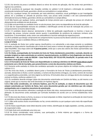 12
5.2.19.1 Ao término da prova o candidato deverá se retirar do recinto de aplicação, não lhe sendo mais permitido o
ingresso nos sanitários.
5.2.20 A ocorrência de quaisquer das situações contidas no subitem 5.2.18 implicará a eliminação do candidato,
constituindo tentativa de fraude, garantido o direito ao contraditório e à ampla defesa.
5.2.20.1 Se, a qualquer tempo, for constatado, por meio eletrônico, estatístico, visual, grafológico ou por investigação
policial, ter o candidato se utilizado de processo ilícito, suas provas serão anuladas e ele será automaticamente
eliminado do Concurso Público, garantido o direito ao contraditório e à ampla defesa.
5.2.21 Não haverá, por qualquer motivo, prorrogação do tempo previsto para a aplicação das provas em virtude de
afastamento de candidato da sala de provas.
5.2.22 Não será permitido ao candidato fumar na sala de provas, bem como nas dependências do local de aplicação.
5.2.23 São de responsabilidade exclusiva do candidato a identificação correta do local de realização das provas e o
comparecimento no horário determinado.
5.2.23.1 O candidato deverá observar atentamente o Edital de publicação especificando os horários e locais de
realização das provas, inclusive estando atento quanto à possibilidade da existência de endereços similares e/ou
homônimos. É recomendável, ainda, visitar com antecedência o local de realização da respectiva prova.
5.2.24 O candidato que desejar comprovante de comparecimento na prova escrita deverá solicitá-lo ao coordenador do
local de provas em que o candidato efetuou a referida prova.
5.3 DA 2ª ETAPA
5.3.1 A avaliação de títulos tem caráter apenas classificatório e se submeterão a esta etapa somente os candidatos
aprovados na etapa anterior classificados até o limite de 6 (seis) vezes o número de vagas para cada cargo/disciplina em
cada Polo/DIREC. Esta etapa valerá até 4 (quatro) pontos, ainda que a soma dos valores dos títulos apresentados seja
superior a esse valor.
5.3.2 Os títulos, acompanhados do Formulário de Envio de Títulos devidamente preenchido e assinado, deverão ser
enviados (original ou cópia autenticada em cartório), impreterivelmente, via SEDEX ou Carta Registrada com Aviso de
Recebimento – AR, para a sede do IDECAN – Caixa Postal 8552, CEP 70.312-970, Brasília/DF, no período entre 9 de
novembro e 8 de dezembro de 2015.
5.3.2.1 O Formulário de Envio de Títulos será disponibilizado no endereço eletrônico do IDECAN (www.idecan.org.br)
juntamente com o link de inscrições, para preenchimento e envio dos documentos relativos aos títulos.
5.3.3 Somente serão avaliados os títulos dos candidatos aprovados nas provas objetiva de múltipla escolha, conforme
subitem 5.3.1.
5.3.4 No envio dos títulos, o candidato deverá juntar o Formulário de Envio de Títulos já devidamente preenchido e
assinado, declarando os títulos a serem avaliados, o número de documentos entregues, seu nome, número de inscrição
e o cargo/disciplina pretendido, com letra legível ou de forma. O Formulário deve ser entregue dentro do envelope que
contiver os títulos, conforme subitem 5.3.2.
5.3.5 Os candidatos deverão entregar cópias dos documentos autenticadas em Cartório de Notas, ou até mesmo a via
original, sendo que os mesmos não serão devolvidos em hipótese alguma.
5.3.5.1 Não serão consideradas, em nenhuma hipótese, para fins de avaliação, as cópias de documentos que não
estejam autenticadas por Cartório de Notas, bem como documentos gerados por via eletrônica que não estejam
acompanhados com o respectivo mecanismo de autenticação.
5.3.6 O envio dos documentos referentes à avaliação de títulos não induz, necessariamente, a atribuição da pontuação
pleiteada. Os documentos serão analisados por Comissão Avaliadora de acordo com as normas estabelecidas neste
Edital.
5.3.7 O não envio dos títulos na forma, no prazo e no local estipulado no Edital, importará na atribuição de nota 0 (zero)
ao candidato na fase de avaliação de títulos.
5.3.7.1 Não serão aceitos títulos encaminhados via fax, correio eletrônico ou por qualquer outro meio não especificado
neste Edital.
5.3.8 Os títulos especificados neste Edital deverão conter timbre, identificação do órgão expedidor, carimbo, assinatura
do responsável e data.
5.3.9 Cada título será considerado uma única vez.
5.3.10 Os títulos considerados neste certame, suas pontuações, o limite máximo por categoria e a forma de
comprovação são assim discriminados:
 