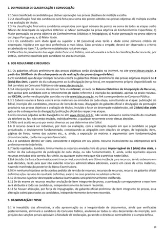 14
7. DO PROCESSO DE CLASSIFICAÇÃO E CONVOCAÇÃO
7.1 Será classificado o candidato que obtiver aprovação nas provas objetivas de múltipla escolha.
7.2 A classificação final dos candidatos será feita pela soma dos pontos obtidos nas provas objetivas de múltipla escolha
e na avaliação de títulos.
7.3 Na classificação final entre candidatos empatados com igual número de pontos na soma de todas as etapas serão
fatores de desempate os seguintes critérios: a) Maior pontuação na prova objetiva de Conhecimentos Específicos; b)
Maior pontuação na prova objetiva de Conhecimentos Didáticos e Pedagógicos; c) Maior pontuação na prova objetiva
de Língua Portuguesa; e, d) Maior idade.
7.3.1 Os candidatos com idade igual ou superior a 60 (sessenta) anos terão a idade como primeiro critério de
desempate, hipótese em que terá preferência o mais idoso. Caso persista o empate, deverá ser observado o critério
estabelecido no item 7.3, conforme estabelecido na Lei em vigor.
7.4 Para fins de provimento das vagas deste Concurso Público, será observada a ordem de classificação decrescente, por
DIRECs, conforme escolhido pelo candidato no ato da inscrição.
8. DOS RESULTADOS E RECURSOS
8.1 Os gabaritos oficiais preliminares das provas objetivas serão divulgados na internet, no site www.idecan.org.br, a
partir das 16h00min do dia subsequente ao da realização das provas (segunda-feira).
8.2 O candidato que desejar interpor recursos contra os gabaritos oficiais preliminares das provas objetivas disporá de 2
(dois) dias úteis, a partir do dia subsequente ao da divulgação (terça-feira), em requerimento próprio disponibilizado no
link correlato ao Concurso Público no site www.idecan.org.br.
8.3 A interposição de recursos deverá ser feita via internet, através do Sistema Eletrônico de Interposição de Recursos,
com acesso pelo candidato com o fornecimento de dados referente à inscrição do candidato, apenas no prazo recursal,
ao IDECAN, conforme disposições contidas no site www.idecan.org.br, no link correspondente ao Concurso Público.
8.3.1 Caberá recurso à Banca contra erros materiais ou omissões de cada etapa, constituindo as etapas: publicação do
Edital, inscrição dos candidatos, processo de isenção da taxa, divulgação do gabarito oficial e divulgação da pontuação
provisória nas provas objetivas e avaliação de títulos, incluído o fator de desempate estabelecido, até 2 (dois) dias úteis
após o dia subsequente da divulgação/publicação oficial das respectivas etapas.
8.4 Os recursos julgados serão divulgados no site www.idecan.org.br, não sendo possível o conhecimento do resultado
via telefone ou fax, não sendo enviado, individualmente, a qualquer recorrente o teor dessas decisões.
8.5 Não será aceito recurso por meios diversos ao que determina este Edital.
8.6 O recurso deverá ser individual, por item ou avaliação, com a indicação daquilo em que o candidato se julgar
prejudicado, e devidamente fundamentado, comprovando as alegações com citações de artigos, de legislação, itens,
páginas de livros, nomes dos autores etc., e, ainda, a exposição de motivos e argumentos com fundamentações
circunstanciadas, conforme suprarreferenciado.
8.6.1 O candidato deverá ser claro, consistente e objetivo em seu pleito. Recurso inconsistente ou intempestivo será
preliminarmente indeferido.
8.7 Serão rejeitados, também, liminarmente os recursos enviados fora do prazo improrrogável de 2 (dois) dias úteis, a
contar do dia subsequente da publicação de cada etapa, ou não fundamentados. E, ainda, serão rejeitados aqueles
recursos enviados pelo correio, fac-símile, ou qualquer outro meio que não o previsto neste Edital.
8.8 A decisão da Banca Examinadora será irrecorrível, consistindo em última instância para recursos, sendo soberana em
suas decisões, razão pela qual não caberão recursos administrativos adicionais, exceto em casos de erros materiais,
havendo manifestação posterior da Banca Examinadora.
8.9 Em nenhuma hipótese serão aceitos pedidos de revisão de recursos, recursos de recursos, recurso de gabarito oficial
definitivo e/ou recurso de resultado definitivo, exceto no caso previsto no subitem anterior.
8.10 O recurso cujo teor desrespeite a Banca Examinadora será preliminarmente indeferido.
8.11 Se do exame de recursos resultar anulação de item integrante de prova, a pontuação correspondente a esse item
será atribuída a todos os candidatos, independentemente de terem recorrido.
8.12 Se houver alteração, por força de impugnações, de gabarito oficial preliminar de item integrante de provas, essa
alteração valerá para todos os candidatos, independentemente de terem recorrido.
9. DA NOMEAÇÃO E POSSE
9.1 A inexatidão das afirmativas, a não apresentação ou a irregularidade de documentos, ainda que verificadas
posteriormente, eliminará o candidato do Concurso Público, anulando-se todos os atos decorrentes da inscrição, sem
prejuízo das sanções penais aplicáveis à falsidade de declaração, garantido o direito ao contraditório e à ampla defesa.
 