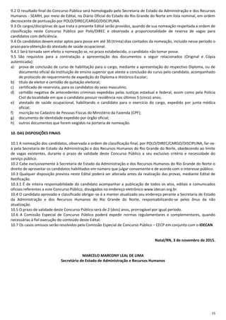 15
9.2 O resultado final do Concurso Público será homologado pelo Secretaria de Estado da Administração e dos Recursos
Humanos - SEARH, por meio de Edital, no Diário Oficial do Estado do Rio Grande do Norte em lista nominal, em ordem
decrescente de pontuação por POLO/DIREC/CARGO/DISCIPLINA.
9.3 Os cargos/disciplinas de que trata o presente Edital serão providos, quando de sua nomeação respeitada a ordem de
classificação neste Concurso Público por Polo/DIREC e observada a proporcionalidade de reserva de vagas para
candidatos com deficiência.
9.4 Os candidatos devem estar aptos para posse em até 30 (trinta) dias contados da nomeação, incluído nesse período o
prazo para obtenção do atestado de saúde ocupacional.
9.4.1 Será tornada sem efeito a nomeação se, no prazo estabelecido, o candidato não tomar posse.
9.5 São requisitos para a contratação a apresentação dos documentos a seguir relacionados (Original e Cópia
autenticada):
a) prova de conclusão de curso de habilitação para o cargo, mediante a apresentação do respectivo Diploma, ou de
documento oficial da instituição de ensino superior que ateste a conclusão do curso pelo candidato, acompanhado
de protocolo de requerimento de expedição do Diploma e Histórico Escolar;
b) título de eleitor e certidão de quitação eleitoral;
c) certificado de reservista, para os candidatos do sexo masculino;
d) certidão negativa de antecedentes criminais expedidas pelas Justiças estadual e federal, assim como pela Polícia
Civil da localidade em que o candidato possuir residência nos últimos 5 (cinco) anos;
e) atestado de saúde ocupacional, habilitando o candidato para o exercício do cargo, expedido por junta médica
oficial;
f) inscrição no Cadastro de Pessoas Físicas do Ministério da Fazenda (CPF);
g) documento de identidade expedido por órgão oficial;
h) outros documentos que forem exigidos na portaria de nomeação.
10. DAS DISPOSIÇÕES FINAIS
10.1 A nomeação dos candidatos, observada a ordem de classificação final, por POLO/DIREC/CARGO/DISCIPLINA, far-se-
á pela Secretaria de Estado da Administração e dos Recursos Humanos do Rio Grande do Norte, obedecendo ao limite
de vagas existentes, durante o prazo de validade deste Concurso Público a seu exclusivo critério e necessidade do
serviço público.
10.2 Cabe exclusivamente à Secretaria de Estado da Administração e dos Recursos Humanos do Rio Grande do Norte o
direito de aproveitar os candidatos habilitados em número que julgar conveniente e de acordo com o interesse público.
10.3 Qualquer disposição prevista neste Edital poderá ser alterada antes da realização das provas, mediante Edital de
Retificação.
10.3.1 É de inteira responsabilidade do candidato acompanhar a publicação de todos os atos, editais e comunicados
oficiais referentes a este Concurso Público, divulgados no endereço eletrônico www.idecan.org.br.
10.4 O candidato aprovado e classificado obrigar-se-á a manter atualizado seu endereço perante a Secretaria de Estado
da Administração e dos Recursos Humanos do Rio Grande do Norte, responsabilizando-se pelos ônus da não
atualização.
10.5 O prazo de validade deste Concurso Público será de 2 (dois) anos, prorrogável por igual período.
10.6 A Comissão Especial de Concurso Público poderá expedir normas regulamentares e complementares, quando
necessárias à fiel execução do conteúdo deste Edital.
10.7 Os casos omissos serão resolvidos pela Comissão Especial de Concurso Público – CECP em conjunto com o IDECAN.
Natal/RN, 3 de novembro de 2015.
MARCELO MARCONY LEAL DE LIMA
Secretário de Estado de Administração e Recursos Humanos
 