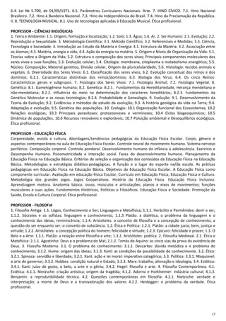 17
6.4. Lei № 5.700, de 01/09/1971. 6.5. Parâmetros Curriculares Nacionais: Arte. 7. HINO CÍVICO. 7.1. Hino Nacional
Brasileiro. 7.2. Hino à Bandeira Nacional. 7.3. Hino da Independência do Brasil. 7.4. Hino da Proclamação da República.
II. 8. TECNOLOGIA MUSICAL. 8.1. Uso de tecnologias aplicadas à Educação Musical. Ética profissional.
PROFESSOR - CIÊNCIAS BIOLÓGICAS
1. Terra e Ambiente: 1.1. Origem, formação e localização; 1.2. Solo; 1.3. Água; 1.4. Ar. 2. Ser Humano: 2.1. Evolução; 2.2.
Reprodução e Sexualidade. 3. Metodologia Científica; 3.1. Método Científico; 3.2. Referenciais e Medidas; 3.3. Ciência,
Tecnologia e Sociedade. 4. Introdução ao Estudo da Matéria e Energia: 4.1. Estrutura da Matéria. 4.2. Associação entre
os átomos; 4.3. Matéria, energia e vida; 4.4. Ação da energia na matéria. 5. Origem e Níveis de Organização da Vida: 5.1.
Teorias sobre a Origem da Vida; 5.2. Estrutura e composição dos seres vivos; Principais componentes moleculares dos
seres vivos e suas funções; 5.3. Evolução celular; 5.4. Citologia: membrana, citoplasma e metabolismo energético; 5.5.
Núcleo: Composição; Material genético, Divisão celular, Origem da pluricelularidade; 5.6. Histologia: tecidos animais e
vegetais. 6. Diversidade dos Seres Vivos: 6.1. Classificação dos seres vivos; 6.2. Evolução conceitual dos reinos e dos
domínios; 6.2.1. Características distintivas dos reinos/domínios; 6.3. Biologia dos Vírus; 6.4. Os cinco Reinos:
Características gerais e subgrupos. 7. Fisiologia dos Seres Vivos: 7.1. Fisiologia Animal; 7.2. Fisiologia Vegetal. 8.
Genética: 8.1. Gametogênese humana; 8.2. Genética: 8.2.1. Fundamentos da Hereditariedade, Herança mendeliana e
não-mendeliana; 8.2.2. Influência do meio na determinação dos caracteres hereditários; 8.2.3. Fundamentos da
Genética Molecular e as novas tecnologias; 8.2.4. Probabilidade e Genealogia. 9. Evolução: 9.1. Desenvolvimento da
Teoria da Evolução; 9.2. Evidências e métodos de estudo da evolução; 9.3. A história geológica da vida na Terra; 9.4.
Adaptação e evolução; 9.5. Genética das populações. 10. Ecologia: 10.1 Organização funcional dos Ecossistemas; 10.2
Relações ecológicas; 10.3 Principais parasitoses: protozoonoses e verminoses; 10.4 Ciclos biogeoquímicos; 10.5
Dinâmica de populações; 10.6 Recursos renováveis e exploráveis; 10.7 Poluição ambiental e Desequilíbrios ecológicos.
Ética profissional.
PROFESSOR - EDUCAÇÃO FÍSICA
Corporeidade, escola e cultura. Abordagens/tendências pedagógicas da Educação Física Escolar. Corpo, gênero e
aspectos contemporâneos na aula de Educação Física Escolar. Controle neural do movimento humano. Sistema nervoso
periférico. Composição corporal. Controle ponderal. Desenvolvimento humano da infância à adolescência. Exercício e
Desempenho Humano. Psicomotricidade e interação social. Fases do desenvolvimento humano. Planejamento da
Educação Física na Educação Básica. Critérios de seleção e organização dos conteúdos da Educação Física na Educação
Básica. Metodologias e estratégias didático-pedagógicas. A função e o lugar do esporte na/da escola. As práticas
pedagógicas em Educação Física na Educação Básica. Objetivos da Educação Física Escolar. A Educação Física como
componente curricular. Avaliação em educação Física Escolar; Currículo em Educação Física; Educação Física e Cultura.
Metodologia dos grandes jogos. Jogos Cooperativos. História da Educação Física. Educação Física Inclusiva.
Aprendizagem motora. Anatomia básica: ossos, músculos e articulações; planos e eixos de movimentos; funções
musculares e suas ações. Fundamentos Históricos, Políticos e Filosóficos. Educação Física e Sociedade. Promoção da
Saúde, Escola e Cultura Corporal. Ética profissional.
PROFESSOR - FILOSOFIA
1. Filosofia Antiga: 1.1. Lógos, Conhecimento e Ser; Linguagem e Metafísica; 1.1.1. Heráclito e Parmênides: devir e ser;
1.1.2. Sócrates e os sofistas: linguagem e conhecimento; 1.1.3 Platão: a dialética, o problema da linguagem e o
conhecimento das ideias; reminiscência; 1.1.4. Aristóteles: o conceito de filosofia e a concepção de conhecimento; a
questão do ser enquanto ser; o conceito de substância. 1.2. Ética e Política: 1.2.1. Platão: a cidade justa; bem, justiça e
virtude; 1.2.2. Aristóteles: a concepção política do homem; felicidade e virtude; 1.2.3. Epicuro: felicidade e prazer; 1.3. O
Belo e a Arte: 1.3.1. Platão: a relação entre filosofia e arte; 1.3.2. Aristóteles: poética. 2. Filosofia Medieval. 2.1. Ética e
Metafísica: 2.1.1. Agostinho: Deus e o problema do Mal; 2.1.2. Tomás de Aquino: as cinco vias da prova da existência de
Deus. 3. Filosofia Moderna. 3.1. O problema do conhecimento: 3.1.1. Descartes: dúvida metódica e o problema do
conhecimento; 3.1.2. Hume: origem das ideias; 3.1.3. Kant: as condições de possibilidade do conhecimento. 3.2. Ética:
3.2.1. Spinoza: servidão e liberdade; 3.2.1. Kant: ação e lei moral: imperativo categórico; 3.3. Política: 3.3.1. Maquiavel:
a arte de governar; 3.3.2. Hobbes: condição natural e Estado; 3.3.3. Marx: trabalho, alienação e ideologia; 3.4. Estética:
3.4.1. Kant: juízo de gosto, o belo, a arte e o gênio; 3.4.2. Hegel: filosofia e arte. 4. Filosofia Contemporânea. 4.1.
Estética: 4.1.1. Nietzsche: criação artística; origem da tragédia; 4.1.2. Adorno e Horkheimer: indústria cultural; 4.1.3.
Benjamin: a reprodutibilidade técnica. 4.2. Questões contemporâneas em filosofia: 4.2.1. Nietzsche: verdade e
interpretação; a morte de Deus e a transvaloração dos valores 4.2.2. Heidegger: o problema da verdade. Ética
profissional.
 