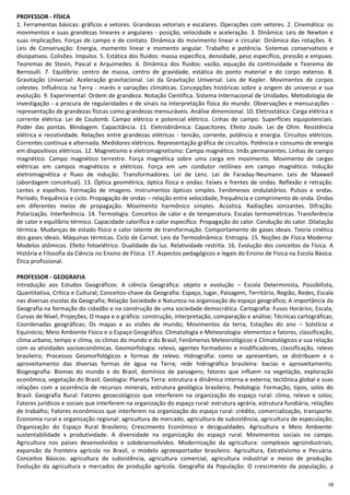 18
PROFESSOR - FÍSICA
1. Ferramentas básicas: gráficos e vetores. Grandezas vetoriais e escalares. Operações com vetores. 2. Cinemática: os
movimentos e suas grandezas lineares e angulares - posição, velocidade e aceleração. 3. Dinâmica: Leis de Newton e
suas implicações. Forças de campo e de contato. Dinâmica do movimento linear e circular. Dinâmica das rotações. 4.
Leis de Conservação: Energia, momento linear e momento angular. Trabalho e potência. Sistemas conservativos e
dissipativos. Colisões. Impulso. 5. Estática dos fluidos: massa específica, densidade, peso específico, pressão e empuxo.
Teoremas de Stevin, Pascal e Arquimedes. 6. Dinâmica dos fluidos: vazão, equação da continuidade e Teorema de
Bernoulli. 7. Equilíbrio: centro de massa, centro de gravidade, estática do ponto material e do corpo extenso. 8.
Gravitação Universal: Aceleração gravitacional. Lei da Gravitação Universal. Leis de Kepler. Movimentos de corpos
celestes. Influência na Terra - marés e variações climáticas. Concepções históricas sobre a origem do universo e sua
evolução. 9. Experimental: Ordem de grandeza. Notação Científica. Sistema Internacional de Unidades. Metodologia de
investigação - a procura de regularidades e de sinais na interpretação física do mundo. Observações e mensurações -
representação de grandezas físicas como grandezas mensuráveis. Análise dimensional. 10. Eletrostática: Carga elétrica e
corrente elétrica. Lei de Coulomb. Campo elétrico e potencial elétrico. Linhas de campo. Superfícies equipotenciais.
Poder das pontas. Blindagem. Capacitância. 11. Eletrodinâmica: Capacitores. Efeito Joule. Lei de Ohm. Resistência
elétrica e resistividade. Relações entre grandezas elétricas - tensão, corrente, potência e energia. Circuitos elétricos.
Correntes contínua e alternada. Medidores elétricos. Representação gráfica de circuitos. Potência e consumo de energia
em dispositivos elétricos. 12. Magnetismo e eletromagnetismo: Campo magnético. Imãs permanentes. Linhas de campo
magnético. Campo magnético terrestre. Força magnética sobre uma carga em movimento. Movimento de cargas
elétricas em campos magnéticos e elétricos. Força em um condutor retilíneo em campo magnético. Indução
eletromagnética e fluxo de indução. Transformadores. Lei de Lenz. Lei de Faraday-Neumann. Leis de Maxwell
(abordagem conceitual). 13. Óptica geométrica, óptica física e ondas: Feixes e frentes de ondas. Reflexão e retração.
Lentes e espelhos. Formação de imagens. Instrumentos ópticos simples. Fenômenos ondulatórios. Pulsos e ondas.
Período, frequência e ciclo. Propagação de ondas – relação entre velocidade, frequência e comprimento de onda. Ondas
em diferentes meios de propagação. Movimento harmônico simples. Acústica. Radiações ionizantes. Difração.
Polarização. Interferência. 14. Termologia: Conceitos de calor e de temperatura. Escalas termométricas. Transferência
de calor e equilíbrio térmico. Capacidade calorífica e calor específico. Propagação do calor. Condução do calor. Dilatação
térmica. Mudanças de estado físico e calor latente de transformação. Comportamento de gases ideais. Teoria cinética
dos gases ideais. Máquinas térmicas. Ciclo de Carnot. Leis da Termodinâmica. Entropia. 15. Noções de Física Moderna:
Modelos atômicos. Efeito fotoelétrico. Dualidade da luz. Relatividade restrita. 16. Evolução dos conceitos da Física. A
História e Filosofia da Ciência no Ensino de Física. 17. Aspectos pedagógicos e legais do Ensino de Física na Escola Básica.
Ética profissional.
PROFESSOR - GEOGRAFIA
Introdução aos Estudos Geográficos: A ciência Geográfica: objeto e evolução – Escola Determinista, Possibilista,
Quantitativa, Crítica e Cultural; Conceitos-chave da Geografia: Espaço, lugar, Paisagem, Território, Região, Redes, Escala
nas diversas escolas da Geografia; Relação Sociedade e Natureza na organização do espaço geográfico; A importância da
Geografia na formação do cidadão e na construção de uma sociedade democrática. Cartografia: Fusos Horários; Escala;
Curvas de Nível; Projeções; O mapa e o gráfico: construção, interpretação, comparação e análise; Técnicas cartográficas;
Coordenadas geográficas; Os mapas e as visões de mundo; Movimentos da terra; Estações do ano – Solstício e
Equinócio; Meio Ambiente Físico e o Espaço Geográfico. Climatologia e Meteorologia: elementos e fatores, classificação,
clima urbano, tempo e clima, os climas do mundo e do Brasil; Fenômenos Meteorológicos e Climatológicos e sua relação
com as atividades socioeconômicas. Geomorfologia: relevo, agentes formadores e modificadores, classificação, relevo
brasileiro; Processos Geomorfológicos e formas de relevo. Hidrografia: como se apresentam, se distribuem e o
aproveitamento das diversas formas de água na Terra; rede hidrográfica brasileira: bacias e aproveitamento.
Biogeografia: Biomas do mundo e do Brasil, domínios de paisagens; fatores que influem na vegetação, exploração
econômica, vegetação do Brasil. Geologia: Planeta Terra: estrutura e dinâmica interna e externa; tectônica global e suas
relações com a ocorrência de recursos minerais, estrutura geológica brasileira; Pedologia: Formação, tipos, solos do
Brasil. Geografia Rural: Fatores geoecológicos que interferem na organização do espaço rural: clima, relevo e solos;
Fatores jurídicos e sociais que interferem na organização do espaço rural: estrutura agrária, estrutura fundiária, relações
de trabalho; Fatores econômicos que interferem na organização do espaço rural: crédito, comercialização, transporte.
Economia rural e organização regional: agricultura de mercado, agricultura de subsistência, agricultura de especulação;
Organização do Espaço Rural Brasileiro; Crescimento Econômico e desigualdades. Agricultura e Meio Ambiente:
sustentabilidade x produtividade. A diversidade na organização do espaço rural. Movimentos sociais no campo.
Agricultura nos países desenvolvidos e subdesenvolvidos. Modernização da agricultura: complexos agroindustriais,
expansão da fronteira agrícola no Brasil, o modelo agroexportador brasileiro. Agricultura, Extrativismo e Pecuária.
Conceitos Básicos: agricultura de subsistência, agricultura comercial, agricultura industrial e meios de produção.
Evolução da agricultura e mercados de produção agrícola. Geografia da População: O crescimento da população, a
 
