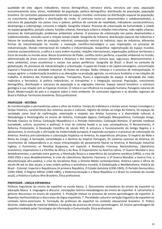 19
qualidade de vida: alguns indicadores, teorias demográficas, estrutura etária, estrutura por sexo, população
economicamente ativa, etnias, mobilidade da população, política demográfica; distribuição da população, população
brasileira. Os contrastes populacionais existentes no espaço mundial: contrastes na distribuição espacial da população,
no crescimento demográfico e distribuição de renda. O contraste norte-sul: desenvolvidos e subdesenvolvidos, a
estrutura da população nos países ricos e pobres, políticas de controle de natalidade, indicadores socioeconômicos,
desemprego e subemprego, consumo e religião. Geografia Urbana: Processo de urbanização da humanidade, a cidade
no espaço geográfico, posição urbana, funções urbanas, hierarquia urbana e relações interurbanas, rede região urbanas,
processo de metropolização, problemas ambientais urbanos. O processo de urbanização nos países desenvolvidos e
subdesenvolvidos, exclusão social e relação campo-cidade. Geografia da Indústria: distribuição espacial das indústrias e
fatores de localização; bens de produção industrial, composição setorial da indústria, tipos de indústrias, diferentes
formas de industrialização no mundo, a revolução científico-tecnológica e suas implicações no processo de
industrialização. Divisão internacional do trabalho e industrialização. Geopolítica: regionalização do espaço mundial,
sistemas socioeconômicos, a velha e a nova ordem mundial, relações internacionais, organizações políticos-territoriais e
focos de tensão no mundo atual. Blocos Econômicos de Poder, conflito centro periferia, a questão ambiental no mundo,
administração de áreas comuns (Antártica e Oceanos) e dos interesses comuns (paz, segurança, desenvolvimento e
meio ambiente), crises econômicas e sociais nos países periféricos. Geografia do Brasil: o Brasil no contexto da
globalização. Os processos de industrialização e urbanização. O papel do Estado e do capital estrangeiro, concentração
espacial e financeira da atividade industrial. As fontes de energia. Redes Urbanas e o processo de metropolização. O
espaço agrário: a modernização brasileira e as alterações na produção agrícola, na estrutura fundiária, e nas relações de
trabalho. A dinâmica das fronteiras agrícolas. Transportes, fluxos e organização do espaço. A densidade das redes
rodoviária e ferroviária. A política rodoviarista, os transportes e a integração nacional. População, crescimento
demográfico, distribuição e estrutura da população e as migrações internas. Espaço natural brasileiro: a estrutura
geológica e sua relação com as riquezas minerais. O relevo e sua influência na ocupação humana; Paisagens naturais do
Brasil; Modernização do país e o impacto sobre o meio ambiente. Os contrastes regionais e as divisões regionais do
Brasil e Políticas Territoriais brasileiras. Ética profissional.
PROFESSOR - HISTÓRIA
As transformações e permanências sobre o olhar da história: Tempo do indivíduo e o tempo social, tempo cronológico e
tempo histórico, características dos sistemas sociais e culturais, registro de tempo ao longo da história; Os espaços da
sociedade como local de reafirmação, valorização e respeito aos diretos humanos e à diversidade cultural; A
Metodologia e Historiografia no ensino de História; Civilização Egípcia; Civilização Mesopotâmica; Civilização Grega;
Período Clássico na Grécia; Civilização Macedônica e o Período Helenístico; Civilização Romana. O período medieval
(sociedade, cultura, economia e política); A crise do sistema feudal e as suas consequências; O Renascimento; A
Reforma Protestante; A Revolução Científica do século XVII; A estrutura e funcionamento do Antigo Regime e o
absolutismo; A construção e afirmação da modernidade europeia; A expansão europeia e o processo de colonização da
América; América pré-colombiana e colonização hispânica na América; As experiências africanas: O império do Male e
Reino do Congo; A formação, consolidação e o declínio do Império Português; Os sistemas coloniais da América; Os
movimentos de independência e as novas interpretações do pensamento liberal na América; A Revolução Industrial
Inglesa; o Iluminismo; as Revoltas Burguesas, em especial, a Revolução Francesa; Nacionalismos; Liberalismo
econômico; Imperialismo e a Partilha da África e da Ásia; O Imperialismo na América Latina; 1ª Guerra Mundial e seus
desdobramentos; o período entre guerras; a Revolução Russa e a experiência do socialismo soviético (URSS); a crise de
1929-1933 e seus desdobramentos; A crise do Liberalismo; Nazismo; Fascismo; a 2ª Guerra Mundial; a Guerra Fria; a
descolonização afro-asiática; a crise do Socialismo Real; o Oriente Médio contemporâneo; América Latina e África do
século XX até os dias atuais; a nova ordem política e econômica mundial; A Globalização e Neoliberalismo; História do
Brasil - Colonial, Imperial e Republicana (A primeira República, O Estado Getulista (1930-1945), O Período Democrático
(1945-1964), O Regime Militar (1964-1985), a Redemocratização e a Nova República e o Brasil no contexto do mundo
atual); a História e Cultura Afro-Brasileira. Ética profissional.
PROFESSOR - LINGUA ESPANHOLA
Políticas linguísticas do ensino de espanhol na escola básica. 2. Documentos norteadores do ensino de espanhol na
educação básica. 3. Linguagem e discurso: concepções teórico-metodológicas do ensino de espanhol. 4. Letramento e
gêneros discursivos no ensino de espanhol. 5. Produção textual no processo de ensino-aprendizagem de espanhol. 6.
Aspectos morfossintáticos e discursivos da língua espanhola. 7. Pluralidade cultural e variação linguística do espanhol no
contexto latino-americano. 8. Formação do professor de espanhol no contexto educacional brasileiro. 9. Prática
docente: elaboração de material didático e avaliação do processo de ensino-aprendizagem. 10. Ensino-aprendizagem de
espanhol mediado pelas Tecnologias da Informação e Comunicação. Ética profissional.
 