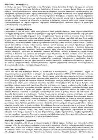20
PROFESSOR - LINGUA INGLESA
A estrutura da língua: forma, significado e uso. Morfologia. Sintaxe. Semântica. O idioma da língua em contextos
comunicativos. Coesão. Coerência. Referência. Substituição. O idioma em contextos sociais. Discurso e ideologia.
Gêneros. Ensino / aprendizagem do idioma. Abordagens e métodos no ensino de Inglês como Língua Estrangeira: SLA -
Aquisição de Segunda Língua; ESP – Inglês para fins específicos; A abordagem de interação social. O papel do professor
de Inglês: O professor como um profissional reflexivo; O professor de Inglês na perspectiva da inclusão. O professor
como pesquisador. Desenvolvimento de materiais para auxílio do ensino do idioma. Inter / transdisciplinaridade. A
inserção de Nova Tecnologias de Informação e Comunicação (NTICs) no ensino de Inglês como Língua Estrangeira.
Questões relevantes em Linguística Aplicada. Linguagem e identidades sociais. Identidade linguística e globalização.
Multiculturalismo. Ética profissional.
PROFESSOR - LINGUA PORTUGUESA
Conhecimento e uso da língua: Saber léxico-gramatical; Saber pragmático-textual; Saber linguístico-interacional;
Concepções de linguagem e consequências pedagógicas: Linguagem como expressão do pensamento; Linguagem como
instrumento de comunicação; Linguagem como interação social; Tipos de gramática e ensino de língua: Gramática
normativa; Gramática descritiva; Gramática reflexiva; Gramática do uso. Unidade e variedade na língua: O uso padrão;
As várias normas e a variedade padrão; Modalidades: falada e escrita; A (in)formalidade na fala e na escrita: Presença da
oralidade e da escrita na sociedade; Sistematização da modalidade escrita; Texto e discurso: Coesão textual e Coerência
textual. Concordância nominal e verbal. Regência nominal e verbal. Colocação pronominal. Tipos textuais e gêneros
discursivos. Gêneros não literários. Gêneros como práticas histórico-sociais. Gêneros e domínios discursivos.
Intertextualidade: polifonia e dialogismo. Paráfrase e paródia. Textos e funções da linguagem. Recursos linguísticos de
natureza fonológica. Classificação dos morfemas. Formação de palavras: Derivação e composição; Função sintática,
semântica e discursiva e os processos de formação. Classes de palavras e funções sintáticas: Classes de palavras:
funções comunicativas e efeitos discursivos; Classes de palavras e paradigmas morfológicos; Classes de palavras e
distribuição sintática; Classes de palavras e modalizações enunciativas. Subordinação e coordenação: Relações
discursivo argumentativas; Relações lógico-semânticas; Semântica e estilística: Gênero discursivo e estilo; A significação
das palavras: Campos semânticos; Polissemia/homonímia; . Hiponímia/hiperonímia; Estilística do enunciado; Estilística
da enunciação; Denotação e conotação. Ética profissional.
PROFESSOR - MATEMÁTICA
Tópicos em educação matemática: filosofia da matemática e etnomatemática. Lógica matemática. Noções de
Conjuntos: operações, propriedades e aplicações na resolução de problemas. MMC e MDC. Múltiplos e divisores.
Critérios de divisibilidade. Conjuntos numéricos – Os sistemas de numeração, números naturais, inteiros, racionais e
reais, conceitos, operações, propriedades, representações, aplicações e resolução de problemas. Proporcionalidade:
Razão, proporção, regra de três simples e composta, porcentagem, aplicações e resolução de problemas. Matemática
financeira: juros simples, juros compostos, descontos. Equações e inequações do 1° e do 2° graus. Funções: afim,
quadrática, modular, exponencial, logarítmica. Domínio, contra domínio, imagem, função composta, função inversa.
Progressões – Sequências, progressões aritmética e geométrica, aplicações. Polinômios: expressões algébricas, soma,
subtração, multiplicação e divisão pelo teorema de resto, método de briot-ruffini, método das chaves, produtos
notáveis, fatoração. Estatística – Construção e interpretação de tabelas e gráficos, medidas de centralidade e de
dispersão. Combinatória e probabilidade: Principio fundamental de contagem, arranjo, combinação, permutação,
noções de probabilidade e aplicações. Triangulo de Pascal e Binômio de Newton. Matrizes, determinantes e Sistemas
lineares: Operações, propriedades, sistemas de equações lineares, discussão de um sistema e aplicações. Geometria
Analítica – Ponto, estudo da reta e da circunferência, posições relativas, perpendicularidade, tangencia, lugares
geométricos, elipse, hipérbole, parábola. Geometria – Conceitos primitivos, ângulos, triângulos, quadriláteros e demais
polígonos, circunferências e círculos, unidades de medidas do Sistema Internacional, áreas e perímetros de figuras
planas, aplicações de propriedades geométricas, congruência e semelhança. Geometria Espacial: Sólidos geométricos,
diedros, prismas, pirâmide, cilindro, cone, esfera, troncos e secções. Trigonometria: Trigonometria no triângulo
retângulo, num triângulo qualquer e no ciclo trigonométrico, funções trigonométricas, funções trigonométricas
inversas, equações e inequações. Números complexos: propriedades, operações, forma geométrica, plano de argand-
gauss, forma trigonométrica, potenciação e radiciação. Ética profissional.
PROFESSOR - PEDAGOGIA - ANOS INICIAIS
História da Educação Infantil; Criança e infância: conceito de infância, tipos de famílias e suas historicidades. Visão
histórica e crítica das principais concepções de infância, criança e educação infantil na contemporaneidade. Bases legais
sobre a oferta da Educação Infantil no contexto brasileiro. O direito à educação: a legislação educacional brasileira. Lei
de Diretrizes e bases e suas alterações posteriores, Proposta curricular CBC (Conteúdos Básicos Curriculares) – Ciclo da
Alfabetização e Ciclo Complementar. Parâmetros curriculares nacionais e Proposta Curricular ; Conhecimentos da
 