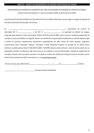 24
ANEXO III – MODELO DE REQUERIMENTO DE ISENÇÃO PARA DOADOR DE SANGUE
REQUERIMENTO DE ISENÇÃO DO PAGAMENTO DA TAXA DE INSCRIÇÃO NA CONDIÇÃO DE DOADOR DE SANGUE
(Conforme Decreto Estadual n°. Decreto Estadual 19.844, de 06 de junho de 2007)
Ilustríssimo(a) Senhor(a) Presidente da Comissão do Concurso Público destinado a prover vagas no quadro de pessoal da
Secretaria de Estado da Educação e da Cultura,
Eu, ___________________________________________________________________, portador(a) da carteira de
identidade RG n°_________________ e do CPF n° ___________________, na qualidade de doador de sangue,
amparado pelo disposto no Decreto Estadual 19.844, de 06 de junho de 2007, venho requerer isenção do pagamento da
inscrição ao Concurso Público em epígrafe. Declaro ser beneficiário da gratuidade estabelecida no referido diploma legal
e anexo ao presente requerimento documento comprobatório de pelo menos 03 (três) doações sanguíneas
convencionais para Instituições Públicas, vinculadas a Rede Hospitalar Estadual no período de 12 (doze) meses
anteriores à publicação do Edital nº 001/2015-SEARH - SEEC/RN. Declaro ainda conhecer e estar de pleno acordo com as
disposições contidas no edital que rege este concurso, em especial as normas relacionadas à isenção do pagamento da
inscrição, estando ciente que devo consultar o resultado da análise dos pedidos de isenção de taxa de inscrição a partir
do dia 25 de novembro de 2015, pela Internet, no site www.idecan.org.br.
Termos em que, peço deferimento. _____________________ (____), _____ de ___________________ de 2015.
___________________________________ Assinatura do(a) candidato(a)
 