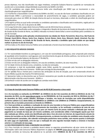 3
provas objetivas, mas não classificados nas vagas imediatas, comporão Cadastro Reserva e poderão ser nomeados de
acordo com a necessidade e disponibilidade orçamentária da SEARH e da SEEC.
1.3.2 Os candidatos aos cargos deste Concurso terão uma classificação por DIREC que se inscreverem e uma
classificação geral por cargo/disciplina.
1.3.3 Conforme a necessidade e conveniência da SEARH e da SEEC, no caso de não haver candidatos classificados em um
determinado DIREC e permanecer a necessidade de preenchimento de vagas, o candidato aprovado poderá ser
convocado para atuar em DIREC de lotação diversa do qual se inscreveu, observada a ordem de classificação geral do
cargo/disciplina.
1.4 O regime jurídico no qual serão nomeados os candidatos aprovados e classificados será o estatutário, regido pela Lei
Complementar nº 322, de 11 de janeiro de 2006.
1.5 A carga horária dos cargos deste Concurso Público será de 30 (trinta) horas semanais.
1.6 Os candidatos classificados serão nomeados e integrarão o Quadro da Secretaria de Estado da Educação e da Cultura
do Estado do Rio Grande do Norte, nas DIRECs indicadas no Anexo II deste Edital a serem escolhidas pelos candidatos no
ato da inscrição.
1.7 As provas objetivas serão aplicadas simultaneamente nas cidades de: Natal, Parnamirim, Nova Cruz, São Paulo do
Potengi, Ceará-Mirim, Macau, Santa Cruz, Angicos, Currais Novos, Caicó, Assu, Mossoró, Apodi, Umarizal, Pau dos
Ferros e João Câmara, no Estado do Rio Grande do Norte, devendo o candidato optar pela cidade em que deseja
realizar as provas no ato da inscrição.
1.8 Para todos os fins deste Concurso Público será considerado o horário local do Estado do Rio Grande do Norte.
2. DOS REQUISITOS BÁSICOS EXIGIDOS
2.1 Ter nacionalidade brasileira ou portuguesa e, em caso de nacionalidade portuguesa, estar amparado pelo estatuto
de igualdade entre brasileiros e portugueses com reconhecimento do gozo de direitos políticos, nos termos do § 1o
do
art. 12, da Constituição Federal e do Decreto no
70.436/72;
2.2 Estar em dia com as obrigações eleitorais;
2.3 Estar em dia com as obrigações militares, em caso de candidato, brasileiro, do sexo masculino;
2.4 Ter idade mínima de dezoito anos, completos, na data da nomeação;
2.5 comprovar o nível de escolaridade exigido neste Edital, quando for convocado pela Secretaria de Estado da
Administração e dos Recursos Humanos - SEARH para entrega da documentação;
2.6 Ter aptidão física e mental para o exercício das atribuições da área de atuação, que será comprovada através de
Exame Médico quando dos Exames Pré-Admissionais;
2.7 Apresentar todos os documentos que se fizerem necessários por ocasião da admissão na Secretaria de Estado da
Administração e dos Recursos Humanos - SEARH; e
2.8 Conhecer e estar de acordo com as exigências contidas neste Edital.
3. DAS INSCRIÇÕES NO CONCURSO PÚBLICO
3.1 A taxa de inscrição neste Concurso Público será de R$ 65,00 (sessenta e cinco reais).
3.1.1 As inscrições se realizarão via INTERNET: de 14h00min do dia 9 de novembro de 2015 às 23h59min do dia 7 de
dezembro de 2015, no site www.idecan.org.br; ou via PRESENCIAL: de 9 de novembro de 2015 às 23h59min do dia 7
de dezembro de 2015, exceto sábados, domingos e feriados, nos locais de inscrições que serão disponibilizados
conforme subitem 3.3.1 deste Edital, das 08h00min às 12h00min e de 13h00min às 17h00min. Excepcionalmente, no
primeiro dia as inscrições presenciais se iniciarão às 14h00min.
3.1.2 Será permitida ao candidato a realização de mais de uma inscrição no Concurso Público para cargos/disciplinas
e turnos distintos. Assim, quando do processamento das inscrições, se for verificada a existência de mais de uma
inscrição para um mesmo cargo/disciplina ou para um mesmo turno de provas realizada e efetivada (por meio de
pagamento ou isenção da taxa) por um mesmo candidato, será considerada válida e homologada aquela que tiver
sido realizada por último, sendo esta identificada pela data e hora de envio via Internet, do requerimento através do
sistema de inscrições on-line do IDECAN. Consequentemente, as demais inscrições do candidato nesta situação serão
automaticamente canceladas, não cabendo reclamações posteriores nesse sentido, nem mesmo quanto à restituição
do valor pago em duplicidade, uma vez que a realização de uma segunda inscrição implica a renúncia à inscrição
anterior e à restituição da taxa paga.
3.2 DOS PROCEDIMENTOS PARA A INSCRIÇÃO VIA INTERNET
3.2.1 Para inscrição via internet o candidato deverá adotar os seguintes procedimentos: a) estar ciente de todas as
informações sobre este Concurso Público disponíveis na página do IDECAN (www.idecan.org.br) e acessar o link para
inscrição correlato ao Concurso; b) cadastrar-se no período entre 14h00min do dia 9 de novembro de 2015 às
 