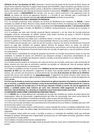 4
23h59min do dia 7 de dezembro de 2015, observado o horário local do Estado do Rio Grande do Norte, através do
requerimento específico disponível na página citada; c) optar pelo Polo/DIREC, cargo e disciplina a que deseja concorrer;
d) optar pela cidade em que deseja realizar a prova; e, e) imprimir o boleto bancário que deverá ser pago, em qualquer
banco, impreterivelmente, até a data de vencimento constante no documento. ATENÇÃO: O pagamento após a data de
vencimento implica o CANCELAMENTO da inscrição, uma vez que o banco confirmará o seu pagamento junto ao
IDECAN, via arquivo de retorno de pagamento bancário, e a inscrição só será efetivada após a confirmação do
pagamento feito por meio do boleto bancário até a data do vencimento constante no documento.
3.3 DOS PROCEDIMENTOS PARA A INSCRIÇÃO VIA PRESENCIAL
3.3.1. As inscrições presenciais serão realizadas nas Centrais de Atendimento aos candidatos do IDECAN, a serem
instaladas nas cidades de Natal, Mossoró e Caicó, Estado do Rio Grande do Norte, em endereços que serão divulgados
por meio de Comunicado até o início das inscrições, no período entre 9 de novembro de 2015 e 7 de dezembro de 2015
exceto sábados, domingos e feriados, de 08h00min as 17h00min. Excepcionalmente, no primeiro dia as inscrições se
iniciarão às 14h00min.
3.3.2 O candidato que optar pela inscrição presencial deverá comparecer a um dos locais de inscrição presencial
divulgados conforme mencionado no subitem anterior, onde haverá terminais de acesso à internet e técnicos
devidamente treinados para a realização de sua inscrição.
3.3.3 O candidato informará seus dados para o atendente realizar a inscrição, nos mesmos moldes do procedimento
previsto no subitem 3.2.1 deste Edital, sendo sua responsabilidade informar os seus dados corretamente.
3.3.4 O boleto bancário gerado com o valor da taxa de inscrição e impressa nas Centrais de Atendimento Presencial
deverá ser pago pelo candidato em qualquer agência bancária de qualquer banco ou, ainda, nas lotéricas,
impreterivelmente, até a data de vencimento constante do documento, caso contrário, sua inscrição não será efetivada.
3.3.5 Nas Centrais de Atendimento Presencial haverá fichas de inscrição em papel para o caso de problemas técnicos
nos computadores.
3.3.6 Não haverá a necessidade de entrega de quaisquer documentos na inscrição via presencial, exceto no caso dos
candidatos na condição de pessoa com deficiência que desejarem entregar o documento comprobatório de sua
condição ou, ainda, os candidatos que desejarem requerer a isenção, na forma do subitem 3.5.11.1 deste Edital.
3.4 DA REIMPRESSÃO DO BOLETO
3.4.1 O boleto bancário poderá ser reimpresso até a data do término das inscrições, sendo que a cada reimpressão do
boleto constará uma nova data de vencimento, podendo sua quitação ser realizada por meio de qualquer agência
bancária, seus correspondentes ou casas lotéricas.
3.4.2 Todos os candidatos inscritos no período entre 14h00min do dia 9 de novembro de 2015 e 23h59min do dia 7 de
dezembro de 2015 que não efetivarem o pagamento do boleto neste período poderão reimprimir seu boleto, no
máximo, até o primeiro dia útil posterior ao encerramento das inscrições (8 de dezembro de 2015) até às 23h59min,
quando este recurso será retirado do site www.idecan.org.br. O pagamento do boleto bancário, neste mesmo dia,
poderá ser efetivado em qualquer agência bancária, seus correspondentes, casas lotéricas ou através de pagamento do
boleto on-line.
3.4.3 Em caso de feriado ou evento que acarrete o fechamento de agências bancárias e/ou lotéricas na localidade em
que se encontra, o candidato deverá antecipar o envio da documentação prevista neste Edital (quando for o caso) ou
o pagamento do boleto de inscrição para o 1º dia útil que antecede o feriado ou evento. No caso de pagamento do
boleto, o candidato poderá ainda realizá-lo por outro meio alternativo válido (pagamento do título em caixa
eletrônico, Internet Banking, etc.), devendo ser respeitado o prazo limite determinado neste Edital.
3.5 DISPOSIÇÕES GERAIS SOBRE A INSCRIÇÃO NO CONCURSO PÚBLICO
3.5.1 O IDECAN não se responsabilizará por solicitações de inscrição não recebidas por motivos de ordem técnica dos
computadores, falhas de comunicação, congestionamento das linhas de comunicação, bem como outros fatores de
ordem técnica que impossibilitem a transferência de dados, sobre os quais não tiver dado causa.
3.5.2 Para efetuar a inscrição é imprescindível o número de Cadastro de Pessoa Física (CPF) do candidato.
3.5.3 Terá a sua inscrição cancelada e será automaticamente eliminado do Concurso Público o candidato que usar o CPF
de terceiro para realizar a sua inscrição.
3.5.4 A inscrição do candidato implica o conhecimento e a tácita aceitação das normas e condições estabelecidas neste
Edital, em relação às quais não poderá alegar desconhecimento, inclusive quanto à realização das provas nos prazos
estipulados.
3.5.5 A qualquer tempo poder-se-á anular a inscrição, as provas e a nomeação do candidato, desde que verificada
falsidade em qualquer declaração e/ou irregularidade nas provas e/ou em informações fornecidas, garantido o direito
ao contraditório e à ampla defesa.
3.5.6 É vedada a inscrição condicional e/ou extemporânea.
3.5.7 É vedada a transferência do valor pago a título de taxa para terceiros, assim como a transferência da inscrição para
outrem.
 