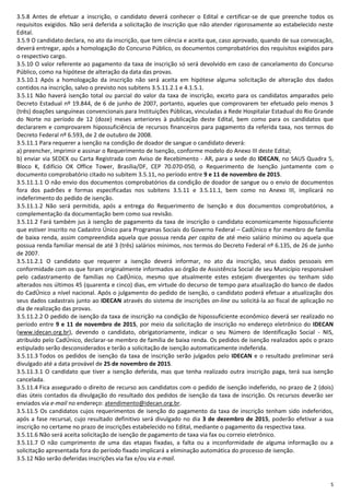 5
3.5.8 Antes de efetuar a inscrição, o candidato deverá conhecer o Edital e certificar-se de que preenche todos os
requisitos exigidos. Não será deferida a solicitação de inscrição que não atender rigorosamente ao estabelecido neste
Edital.
3.5.9 O candidato declara, no ato da inscrição, que tem ciência e aceita que, caso aprovado, quando de sua convocação,
deverá entregar, após a homologação do Concurso Público, os documentos comprobatórios dos requisitos exigidos para
o respectivo cargo.
3.5.10 O valor referente ao pagamento da taxa de inscrição só será devolvido em caso de cancelamento do Concurso
Público, como na hipótese de alteração da data das provas.
3.5.10.1 Após a homologação da inscrição não será aceita em hipótese alguma solicitação de alteração dos dados
contidos na inscrição, salvo o previsto nos subitens 3.5.11.2.1 e 4.1.5.1.
3.5.11 Não haverá isenção total ou parcial do valor da taxa de inscrição, exceto para os candidatos amparados pelo
Decreto Estadual nº 19.844, de 6 de junho de 2007, portanto, aqueles que comprovarem ter efetuado pelo menos 3
(três) doações sanguíneas convencionais para Instituições Públicas, vinculadas a Rede Hospitalar Estadual do Rio Grande
do Norte no período de 12 (doze) meses anteriores à publicação deste Edital, bem como para os candidatos que
declararem e comprovarem hipossuficiência de recursos financeiros para pagamento da referida taxa, nos termos do
Decreto Federal nº 6.593, de 2 de outubro de 2008.
3.5.11.1 Para requerer a isenção na condição de doador de sangue o candidato deverá:
a) preencher, imprimir e assinar o Requerimento de Isenção, conforme modelo do Anexo III deste Edital;
b) enviar via SEDEX ou Carta Registrada com Aviso de Recebimento - AR, para a sede do IDECAN, no SAUS Quadra 5,
Bloco K, Edifício OK Office Tower, Brasília/DF, CEP 70.070-050, o Requerimento de Isenção juntamente com o
documento comprobatório citado no subitem 3.5.11, no período entre 9 e 11 de novembro de 2015.
3.5.11.1.1 O não envio dos documentos comprobatórios da condição de doador de sangue ou o envio de documentos
fora dos padrões e formas especificadas nos subitens 3.5.11 e 3.5.11.1, bem como no Anexo III, implicará no
indeferimento do pedido de isenção.
3.5.11.1.2 Não será permitida, após a entrega do Requerimento de Isenção e dos documentos comprobatórios, a
complementação da documentação bem como sua revisão.
3.5.11.2 Fará também jus à isenção de pagamento da taxa de inscrição o candidato economicamente hipossuficiente
que estiver inscrito no Cadastro Único para Programas Sociais do Governo Federal – CadÚnico e for membro de família
de baixa renda, assim compreendida aquela que possua renda per capita de até meio salário mínimo ou aquela que
possua renda familiar mensal de até 3 (três) salários mínimos, nos termos do Decreto Federal nº 6.135, de 26 de junho
de 2007.
3.5.11.2.1 O candidato que requerer a isenção deverá informar, no ato da inscrição, seus dados pessoais em
conformidade com os que foram originalmente informados ao órgão de Assistência Social de seu Município responsável
pelo cadastramento de famílias no CadÚnico, mesmo que atualmente estes estejam divergentes ou tenham sido
alterados nos últimos 45 (quarenta e cinco) dias, em virtude do decurso de tempo para atualização do banco de dados
do CadÚnico a nível nacional. Após o julgamento do pedido de isenção, o candidato poderá efetuar a atualização dos
seus dados cadastrais junto ao IDECAN através do sistema de inscrições on-line ou solicitá-la ao fiscal de aplicação no
dia de realização das provas.
3.5.11.2.2 O pedido de isenção da taxa de inscrição na condição de hipossuficiente econômico deverá ser realizado no
período entre 9 e 11 de novembro de 2015, por meio da solicitação de inscrição no endereço eletrônico do IDECAN
(www.idecan.org.br), devendo o candidato, obrigatoriamente, indicar o seu Número de Identificação Social - NIS,
atribuído pelo CadÚnico, declarar-se membro de família de baixa renda. Os pedidos de isenção realizados após o prazo
estipulado serão desconsiderados e terão a solicitação de isenção automaticamente indeferida.
3.5.11.3 Todos os pedidos de isenção da taxa de inscrição serão julgados pelo IDECAN e o resultado preliminar será
divulgado até a data provável de 25 de novembro de 2015.
3.5.11.3.1 O candidato que tiver a isenção deferida, mas que tenha realizado outra inscrição paga, terá sua isenção
cancelada.
3.5.11.4 Fica assegurado o direito de recurso aos candidatos com o pedido de isenção indeferido, no prazo de 2 (dois)
dias úteis contados da divulgação do resultado dos pedidos de isenção da taxa de inscrição. Os recursos deverão ser
enviados via e-mail no endereço: atendimento@idecan.org.br.
3.5.11.5 Os candidatos cujos requerimentos de isenção do pagamento da taxa de inscrição tenham sido indeferidos,
após a fase recursal, cujo resultado definitivo será divulgado no dia 3 de dezembro de 2015, poderão efetivar a sua
inscrição no certame no prazo de inscrições estabelecido no Edital, mediante o pagamento da respectiva taxa.
3.5.11.6 Não será aceita solicitação de isenção de pagamento de taxa via fax ou correio eletrônico.
3.5.11.7 O não cumprimento de uma das etapas fixadas, a falta ou a inconformidade de alguma informação ou a
solicitação apresentada fora do período fixado implicará a eliminação automática do processo de isenção.
3.5.12 Não serão deferidas inscrições via fax e/ou via e-mail.
 