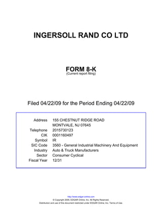 INGERSOLL RAND CO LTD



                                 FORM 8-K
                                 (Current report filing)




Filed 04/22/09 for the Period Ending 04/22/09


  Address          155 CHESTNUT RIDGE ROAD
                   MONTVALE, NJ 07645
Telephone          2015730123
        CIK        0001160497
    Symbol         IR
 SIC Code          3560 - General Industrial Machinery And Equipment
   Industry        Auto & Truck Manufacturers
     Sector        Consumer Cyclical
Fiscal Year        12/31




                                     http://www.edgar-online.com
                     © Copyright 2009, EDGAR Online, Inc. All Rights Reserved.
      Distribution and use of this document restricted under EDGAR Online, Inc. Terms of Use.
 