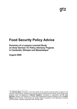 Food Security Policy Advice
Summary of a Lessons Learned Study
on three German TC Policy Advisory Projects
in Cambodia, Ethiopia and Mozambique1

August 2006




1
  Dr. Manfred Metz, Consultant, is the main author of this overview summary which is based on the
Lessons Learned Study, consisting of a summary report and three country reports; these reports were
prepared under the leadership of Michael Hagedorn, Consultant, in cooperation with Dr. Ines
Reinhard, Adviser, GTZ Division 42, Priority Area Development-oriented Emergency Aid and Klaus
Pilgram, Senior Adviser, GTZ Division 45, Section Policy Consultancy in the Agriculture, Fisheries
and Food Sector, between September 2005 and May 2006.


                                                                                                 1
 