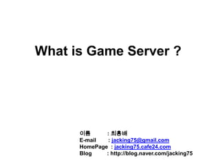 What is Game Server ? 이름           : 최흥배 E-mail        : jacking75@gmail.com HomePage: jacking75.cafe24.com Blog: http://blog.naver.com/jacking75 